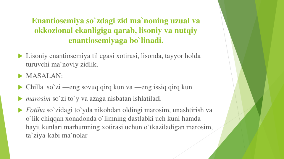 Enantiosemiya so`zdagi zid ma`noning uzual va
okkozional ekanligiga qarab, lisoniy va nutqiy
enantiosemiyaga bo`linadi.
 Lisoniy enantiosemiya til egasi xotirasi, lisonda, tayyor holda
turuvchi ma`noviy zidlik.
 MASALAN:
 Chilla so`zi ―eng sovuq qirq kun va ―eng issiq qirq kun
 marosim so`zi to`y va azaga nisbatan ishlatiladi
 Fotiha so`zidagi to`yda nikohdan oldingi marosim, unashtirish va
o`lik chiqqan xonadonda o`limning dastlabki uch kuni hamda
hayit kunlari marhumning xotirasi uchun o`tkaziladigan marosim,
ta`ziya kabi ma`nolar
