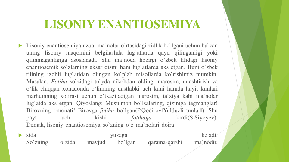 LISONIY ENANTIOSEMIYA 
 Lisoniy enantiosemiya uzual ma`nolar o`rtasidagi zidlik bo`lgani uchun ba`zan
uning lisoniy maqomini belgilashda lug`atlarda qayd qilinganligi yoki
qilinmaganligiga asoslanadi. Shu ma`noda hozirgi o`zbek tilidagi lisoniy
enantiosemik so`zlarning aksar qismi ham lug`atlarda aks etgan. Buni o`zbek
tilining izohli lug`atidan olingan ko`plab misollarda ko`rishimiz mumkin.
Masalan, Fotiha so`zidagi to`yda nikohdan oldingi marosim, unashtirish va
o`lik chiqqan xonadonda o`limning dastlabki uch kuni hamda hayit kunlari
marhumning xotirasi uchun o`tkaziladigan marosim, ta`ziya kabi ma`nolar
lug`atda aks etgan. Qiyoslang: Musulmon bo`lsalaring, qizimga tegmanglar!
Birovning omonati! Birovga fotiha bo`lgan(P.Qodirov‖Yulduzli tunlar‖); Shu
payt
uch
kishi
fotihaga
kirdi(S.Siyoyev).
Demak, lisoniy enantiosemiya so`zning o`z ma`nolari doira
 sida
yuzaga
keladi.
So`zning
o`zida
mavjud
bo`lgan
qarama-qarshi
ma`nodir.
