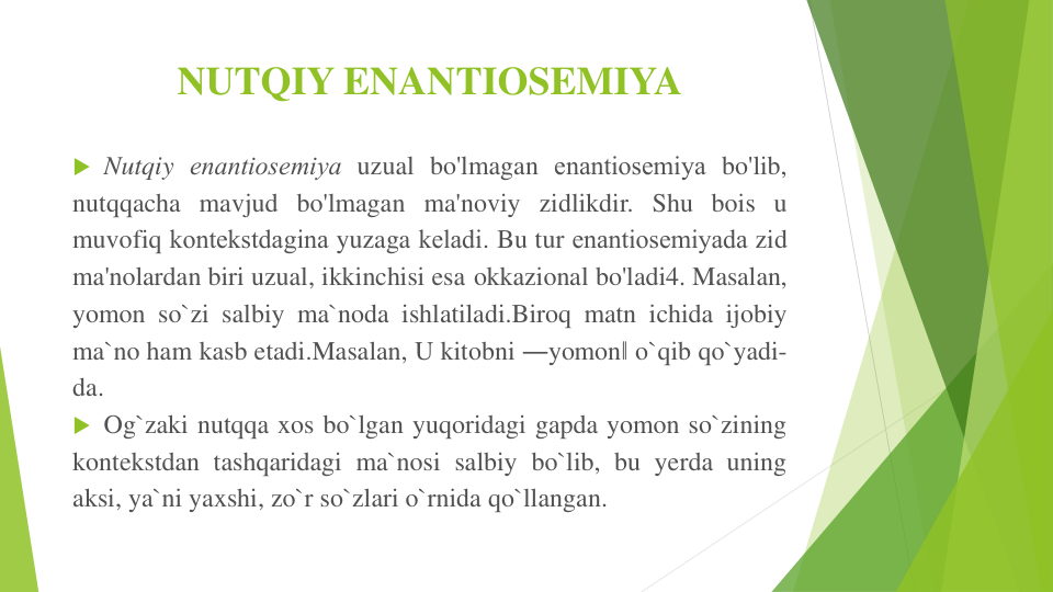 NUTQIY ENANTIOSEMIYA
 Nutqiy enantiosеmiya uzual bo'lmagan enantiosеmiya bo'lib,
nutqqacha mavjud bo'lmagan ma'noviy zidlikdir. Shu bois u
muvofiq kontеkstdagina yuzaga kеladi. Bu tur enantiosеmiyada zid
ma'nolardan biri uzual, ikkinchisi esa okkazional bo'ladi4. Masalan,
yomon so`zi salbiy ma`noda ishlatiladi.Biroq matn ichida ijobiy
ma`no ham kasb etadi.Masalan, U kitobni ―yomon‖ o`qib qo`yadi-
da.
 Og`zaki nutqqa xos bo`lgan yuqoridagi gapda yomon so`zining
kontekstdan tashqaridagi ma`nosi salbiy bo`lib, bu yerda uning
aksi, ya`ni yaxshi, zo`r so`zlari o`rnida qo`llangan.
