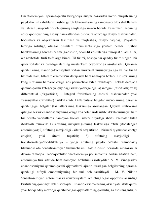 Enantiosemiyani qarama-qarshi kategoriya nuqtai nazaridan ko'rib chiqish uning 
paydo bo'lish sabablarini, ushbu guruh leksemalarining zamonaviy tilda shakllanishi 
va ishlash jarayonlarini chuqurroq aniqlashga imkon beradi. Tasniflash insonning 
aqliy qobiliyatining asosiy harakatlaridan biridir, u atrofdagi dunyo tushunchalari, 
hodisalari va obyektlarini tasniflash va farqlashga, dunyo haqidagi g'oyalarni 
tartibga solishga, olingan bilimlarni tizimlashtirishga yordam beradi . Ushbu 
harakatlarning barchasini amalga oshirib, odam til vositalariga murojaat qiladi. Ular, 
o'z navbatida, turli toifalarga kiradi. Til tizimi, boshqa har qanday tizim singari, bir 
qator toifalar va paradigmalarning mustahkam poydevoriga asoslanadi . Qarama-
qarshilikning mantiqiy-kontseptual toifasi universal xususiyatga ega va har bir til 
tizimida ham, tillararo o'zaro ta'sir darajasida ham namoyon bo'ladi. Bu so'zlarning 
keng sinflarini barqaror o'ziga xos parametrlar bilan tavsiflaydi. Leksik darajada 
qarama-qarshi kategoriya quyidagi xususiyatlarga ega: a) integral (tasniflash) va b) 
differentsial (o'zgartirish) . Integral fazilatlarning asosini tushunchalar yoki 
xususiyatlar (fazilatlar) tashkil etadi. Differentsial belgilar ma'nolarning qarama-
qarshiligiga, belgilar (fazilatlar) ning teskarisiga asoslangan. Quyida muhokama 
qilingan leksik enantiosemiyaning o'ziga xos holatlarida ushbu ikkala xususiyat ham 
bir nechta variantlarda namoyon bo'ladi, ularni quyidagi shartli sxemalar bilan 
ifodalash mumkin: 1) sifatning mavjudligi-uning teskarisiga o'tish (ifodalangan 
antonimiya); 2) sifatning mavjudligi - sifatni o'zgartirish – birinchi qiymatdan chetga 
chiqish) 
yoki 
sifatni 
tugatish; 
3) 
sifatning 
mavjudligi 
– 
transformatsiya/modifikatsiya – yangi sifatning paydo bo'lishi. Zamonaviy 
tilshunoslikda "enantiosemiya" tushunchasini  talqin qilish borasida munozaralar 
davom etmoqda. Tadqiqotchilar enantiosemiya polisemantik hodisa sifatida ham, 
antonimiya turi sifatida ham namoyon bo'lishini asoslaydilar. V. V. Vinogradov 
enantiosemiyani qarama-qarshi qiymatlarni ajratib turadigan belgilarning qarama-
qarshiligi tufayli omonimiyaning bir turi deb tasniflaydi . M. V. Nikitin 
"enantiosemiyani antonimlar va konversiyalarni o'z ichiga olgan oppozitivlar sinfiga 
kiritish eng qonuniy" deb hisoblaydi . Enantioleksemalarning aksariyati ikkita qutbli 
yoki har qanday mezonga qarshi bo'lgan qiymatlarning qarshiligiga asoslanganligini 
