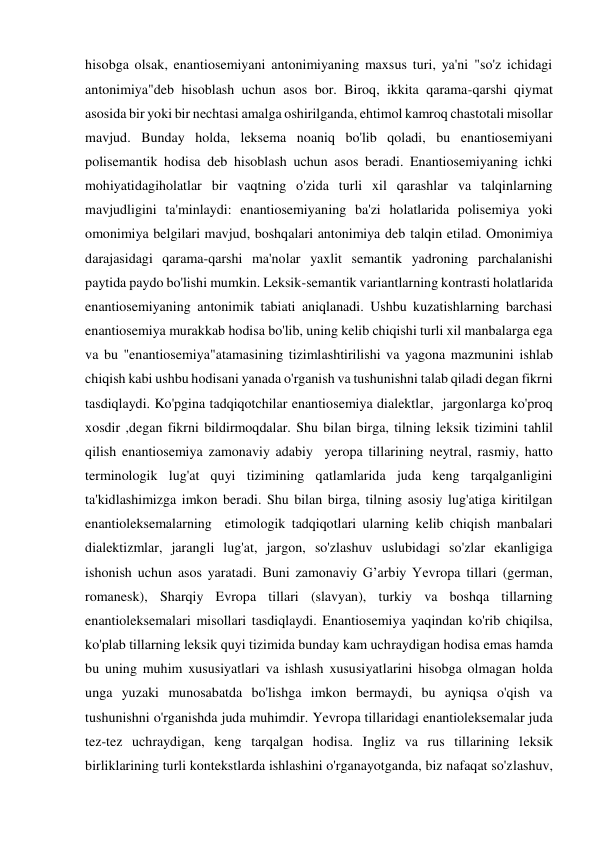 hisobga olsak, enantiosemiyani antonimiyaning maxsus turi, ya'ni "so'z ichidagi 
antonimiya"deb hisoblash uchun asos bor. Biroq, ikkita qarama-qarshi qiymat 
asosida bir yoki bir nechtasi amalga oshirilganda, ehtimol kamroq chastotali misollar 
mavjud. Bunday holda, leksema noaniq bo'lib qoladi, bu enantiosemiyani 
polisemantik hodisa deb hisoblash uchun asos beradi. Enantiosemiyaning ichki 
mohiyatidagiholatlar bir vaqtning o'zida turli xil qarashlar va talqinlarning 
mavjudligini ta'minlaydi: enantiosemiyaning ba'zi holatlarida polisemiya yoki 
omonimiya belgilari mavjud, boshqalari antonimiya deb talqin etilad. Omonimiya 
darajasidagi qarama-qarshi ma'nolar yaxlit semantik yadroning parchalanishi 
paytida paydo bo'lishi mumkin. Leksik-semantik variantlarning kontrasti holatlarida 
enantiosemiyaning antonimik tabiati aniqlanadi. Ushbu kuzatishlarning barchasi 
enantiosemiya murakkab hodisa bo'lib, uning kelib chiqishi turli xil manbalarga ega 
va bu "enantiosemiya"atamasining tizimlashtirilishi va yagona mazmunini ishlab 
chiqish kabi ushbu hodisani yanada o'rganish va tushunishni talab qiladi degan fikrni 
tasdiqlaydi. Ko'pgina tadqiqotchilar enantiosemiya dialektlar,  jargonlarga ko'proq 
xosdir ,degan fikrni bildirmoqdalar. Shu bilan birga, tilning leksik tizimini tahlil 
qilish enantiosemiya zamonaviy adabiy  yeropa tillarining neytral, rasmiy, hatto 
terminologik lug'at quyi tizimining qatlamlarida juda keng tarqalganligini 
ta'kidlashimizga imkon beradi. Shu bilan birga, tilning asosiy lug'atiga kiritilgan 
enantioleksemalarning  etimologik tadqiqotlari ularning kelib chiqish manbalari 
dialektizmlar, jarangli lug'at, jargon, so'zlashuv uslubidagi so'zlar ekanligiga 
ishonish uchun asos yaratadi. Buni zamonaviy G’arbiy Yevropa tillari (german, 
romanesk), Sharqiy Evropa tillari (slavyan), turkiy va boshqa tillarning 
enantioleksemalari misollari tasdiqlaydi. Enantiosemiya yaqindan ko'rib chiqilsa, 
ko'plab tillarning leksik quyi tizimida bunday kam uchraydigan hodisa emas hamda 
bu uning muhim xususiyatlari va ishlash xususiyatlarini hisobga olmagan holda 
unga yuzaki munosabatda bo'lishga imkon bermaydi, bu ayniqsa o'qish va 
tushunishni o'rganishda juda muhimdir. Yevropa tillaridagi enantioleksemalar juda 
tez-tez uchraydigan, keng tarqalgan hodisa. Ingliz va rus tillarining leksik 
birliklarining turli kontekstlarda ishlashini o'rganayotganda, biz nafaqat so'zlashuv, 
