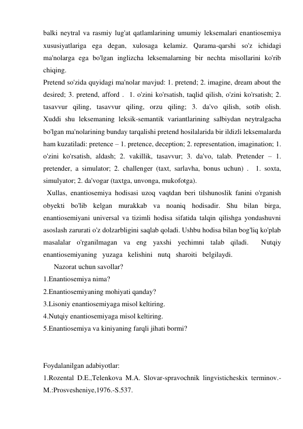 balki neytral va rasmiy lug'at qatlamlarining umumiy leksemalari enantiosemiya 
xususiyatlariga ega degan, xulosaga kelamiz. Qarama-qarshi so'z ichidagi 
ma'nolarga ega bo'lgan inglizcha leksemalarning bir nechta misollarini ko'rib 
chiqing. 
Pretend so'zida quyidagi ma'nolar mavjud: 1. pretend; 2. imagine, dream about the 
desired; 3. pretend, afford .  1. o'zini ko'rsatish, taqlid qilish, o'zini ko'rsatish; 2. 
tasavvur qiling, tasavvur qiling, orzu qiling; 3. da'vo qilish, sotib olish.             
Xuddi shu leksemaning leksik-semantik variantlarining salbiydan neytralgacha 
bo'lgan ma'nolarining bunday tarqalishi pretend hosilalarida bir ildizli leksemalarda 
ham kuzatiladi: pretence – 1. pretence, deception; 2. representation, imagination; 1. 
o'zini ko'rsatish, aldash; 2. vakillik, tasavvur; 3. da'vo, talab. Pretender – 1. 
pretender, a simulator; 2. challenger (taxt, sarlavha, bonus uchun) .  1. soxta, 
simulyator; 2. da'vogar (taxtga, unvonga, mukofotga).  
  Xullas, enantiosemiya hodisasi uzoq vaqtdan beri tilshunoslik fanini o'rganish 
obyekti bo'lib kelgan murakkab va noaniq hodisadir. Shu bilan birga, 
enantiosemiyani universal va tizimli hodisa sifatida talqin qilishga yondashuvni 
asoslash zarurati o'z dolzarbligini saqlab qoladi. Ushbu hodisa bilan bog'liq ko'plab 
masalalar o'rganilmagan va eng yaxshi yechimni talab qiladi.  Nutqiy   
enantiosеmiyaning   yuzaga   kelishini   nutq   sharoiti   belgilaydi. 
      Nazorat uchun savollar? 
1.Enantiosemiya nima? 
2.Enantiosemiyaning mohiyati qanday? 
3.Lisoniy enantiosemiyaga misol keltiring. 
4.Nutqiy enantiosemiyaga misol keltiring. 
5.Enantiosemiya va kiniyaning farqli jihati bormi? 
 
 
Foydalanilgan adabiyotlar: 
1.Rozental D.E.,Telenkova M.A. Slovar-spravochnik lingvisticheskix terminov.-
M.:Prosvesheniye,1976.-S.537. 
