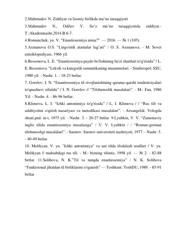 2.Mahmudov N. Ziddiyat va lisoniy birlikda ma’no taraqqiyoti 
3.Mahmudov 
N., 
Odilov 
Y. 
So’z 
ma’no 
taraqqiyotida 
ziddiyat.-
T.:Akademnashr,2014.B.6-7. 
4.Romanchuk, yu. V. “Enantiosemiya nima?”  — 2016. — № 1 (105). 
5.Axmanova O.S. “Lingvistik atamalar lug’ati” / O. S. Axmanova. - M: Sovet 
entsiklopediyasi, 1966 yil. 
6.Bessonova, L. E. “Enantiosemiya paydo bo'lishining ba'zi shartlari to'g'risida” / L. 
E. Bessonova  “Leksik va kategorik semantikaning muammolari. - Simferopol: SSU, 
1980 yil. - Nashr. 1. - 18-23 betlar. 
7. Gorelov, I. N. “Enantiosemiya til rivojlanishining qarama-qarshi tendentsiyalari 
to'qnashuvi sifatida” / I. N. Gorelov // “Tilshunoslik masalalari”. - M.: Fan, 1986 
Yil. - Nashr. 4. - 86-96 betlar. 
8.Klimova, L. I. “Ichki antonimiya to'g'risida” / L. I. Klimova / / “Rus tili va 
adabiyotini o'qitish nazariyasi va metodikasi masalalari”. - Arxangelsk: Vologda 
shtati.ped. in-t, 1975 yil. - Nashr. 3. - 20-27 betlar. 9.Lyubkin, V. V. “Zamonaviy 
ingliz tilida enantiosemiya masalasiga” / V. V. Lyubkin / / “Roman-german 
tilshunosligi masalalari”. - Saratov: Saratov universiteti nashriyoti, 1977. - Nashr. 5. 
- 40-49 betlar. 
10. Melikyan, V. yu. "Ichki antonimiya" va uni tilda ifodalash usullari / V. yu. 
Melikyan // maktabdagi rus tili. - M.: bizning tilimiz, 1998 yil. — № 2. - 82-88 
betlar. 11.Solihova, N. K.”Til va nutqda enantiosemiya” / N. K. Solihova 
“Funktsional jihatdan til birliklarini o'rganish” — Toshkent: ToshDU, 1989. - 85-91 
betlar 
