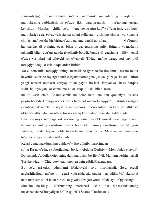 sema―belgi). Enantiosemiya so`zda antonimik ma`nolarning rivojlanishi, 
ma`nolarning qutblanishi, bir so`zda  ikki  qarama-qarshi    ma`noning yuzaga  
kelishidir.  Masalan,  chilla  so`zi   “eng sovuq qirq kun” va “eng issiq qirq kun” 
ma`nolariga ega. Sovuq va issiq ma`nolari zidlangan,  qishning  chillasi  va  yozning  
chillasi  ma`nosida  bir-biriga o’zaro qarama-qarshi qo`yilgan.                  Ma`lumki,  
har  qanday  til  o`zining  egasi  bilan  birga,  egasining  aqliy,  ijtimoiy  va madaniy  
takomili  bilan  uyg`un  tarzda  rivojlanib  boradi,  bunda  til  egasining  milliy mental  
o`ziga  xosliklari  hal  qiluvchi  rol  o`ynaydi.  Tildagi  ma`no  taraqqiyoti  yaxlit  til 
taraqqiyotidagi  o`zak  nuqtalardan biridir. 
.So`z  semantik  taraqqiyotining  mahsuli bo`lgan hosila (ko`chma) ma`no millat 
hayotida sodir bo`layotgan turli o`zgarishlarning natijasida  yuzaga  keladi.  Biror  
yangi  narsani  nomlash  ehtiyoji  bilan  paydo  bo`ladi.  Bir yakka  shaxs  nutqida  
sodir  bo`layotgan  ko`chma  ma`nolar  vaqt  o`tishi  bilan  uzual 
ma`no  kasb  etadi.  Enantiosemik  ma`nolar  ham  ana  shu  qonuniyat  asosida  
paydo bo`ladi. Hozirgi o`zbek tilida ham zid ma`no taraqqiyoti mahsuli sanalgan 
enantiosemik so`zlar  mavjud.  Enantiosemik  ma`nolardagi  bu kabi  uzuallik  va  
okkozionallik  jihatlari ularni lison va nutq kesimida o`rganishni talab etadi. 
Enantiosemiya  so`zdagi  zid  ma`noning  uzual  va  okkozional  ekanligiga  qarab, 
lisoniy  va  nutqiy  enantiosemiyaga  bo`linadi.  Lisoniy  enantiosemiya  til  egasi  
xotirasi, lisonda,  tayyor  holda  turuvchi  ma`noviy  zidlik.  Masalan, marosim so`zi  
to`y  va  azaga nisbatan ishlatiladi: 
Kelasi Juma maxdumning uyida to`y ijro qilinib, marosimdan 
so`ng Ra`no o`rdaga yuboriladigan bo`ldi (Abdulla Qodiriy ―Mehrobdan chayon). 
Do`rmonda Abdulla Oripovning dafn marosimi bo`lib o`tdi. Marhum peshin mahali 
Toshkentdagi ―Chig`atoy  qabristoniga dafn etildi.(Gazetadan). 
Bu    so`z    urf-odat,    udumlarni    ifodalovchi    so`z    hisoblanadi.    So`z    orqali 
anglashiladigan  ma`no  til    egasi  xotirasida  zid  tarzda  mavjuddir. Ma`raka so`zi  
ham marosim so`zi bilan bir xil, to`y yoki a`za jarayonini ifodalaydi. Qiyoslang: 
Shu-shu    bo`ldi-yu,    Norbuvining    martabasi    oshib,    har    bir ma`raka uning 
maslahatisiz bo`lmaydigan bo`lib qoldi(H.Shams “Dushman”). 
