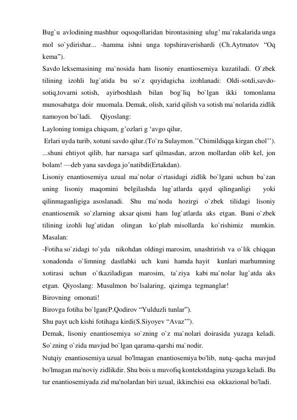 Bug`u  avlodining mashhur  oqsoqollaridan  birontasining  ulug’ ma`rakalarida unga 
mol so`ydirishar... -hamma ishni unga topshiraverishardi (Ch.Aytmatov “Oq 
kema”). 
Savdo leksemasining  ma`nosida  ham  lisoniy  enantiosemiya  kuzatiladi.  O`zbek 
tilining  izohli  lug`atida  bu  so`z  quyidagicha  izohlanadi:  Oldi-sotdi,savdo-
sotiq,tovarni sotish,  ayirboshlash  bilan  bog`liq  bo`lgan  ikki  tomonlama  
munosabatga  doir  muomala. Demak, olish, xarid qilish va sotish ma`nolarida zidlik 
namoyon bo`ladi.     Qiyoslang: 
Layloning tomiga chiqsam, g’ozlari g ‘avgo qilur, 
 Erlari uyda turib, xotuni savdo qilur.(To`ra Sulaymon.’’Chimildiqqa kirgan chol’’). 
...shuni ehtiyot qilib, har narsaga sarf qilmasdan, arzon mollardan olib kel, jon 
bolam! —deb yana savdoga jo’natibdi(Ertakdan). 
Lisoniy  enantiosemiya  uzual  ma`nolar  o`rtasidagi  zidlik  bo`lgani  uchun  ba`zan 
uning lisoniy maqomini belgilashda lug`atlarda qayd qilinganligi  yoki 
qilinmaganligiga asoslanadi.  Shu  ma`noda  hozirgi  o`zbek  tilidagi  lisoniy  
enantiosemik  so`zlarning  aksar qismi  ham  lug`atlarda  aks  etgan.  Buni o`zbek  
tilining izohli lug`atidan  olingan  ko`plab misollarda  ko`rishimiz  mumkin.  
Masalan: 
-Fotiha so`zidagi  to`yda    nikohdan  oldingi marosim,  unashtirish  va  o`lik  chiqqan  
xonadonda  o`limning  dastlabki  uch  kuni  hamda hayit   kunlari marhumning   
xotirasi   uchun   o`tkaziladigan   marosim,   ta`ziya   kabi ma`nolar  lug`atda  aks  
etgan.  Qiyoslang:  Musulmon  bo`lsalaring,  qizimga  tegmanglar! 
Birovning  omonati! 
Birovga fotiha bo`lgan(P.Qodirov “Yulduzli tunlar”). 
Shu payt uch kishi fotihaga kirdi(S.Siyoyev “Avaz’”). 
Demak,  lisoniy  enantiosemiya  so`zning  o`z  ma`nolari  doirasida  yuzaga  keladi. 
So`zning o`zida mavjud bo`lgan qarama-qarshi ma`nodir. 
Nutqiy  enantiosеmiya uzual  bo'lmagan  enantiosеmiya bo'lib,  nutq- qacha  mavjud 
bo'lmagan ma'noviy zidlikdir. Shu bois u muvofiq kontеkstdagina yuzaga kеladi. Bu 
tur enantiosеmiyada zid ma'nolardan biri uzual, ikkinchisi esa  okkazional bo'ladi. 
