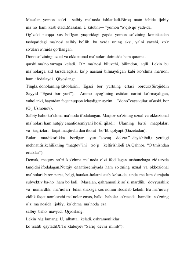 Masalan, yomon  so`zi    salbiy  ma`noda  ishlatiladi.Biroq  matn  ichida  ijobiy  
ma`no  ham  kasb etadi.Masalan, U kitobni― ”yomon “o`qib qo`yadi-da. 
Og`zaki   nutqqa   xos   bo`lgan   yuqoridagi   gapda   yomon   so`zining   kontekstdan 
tashqaridagi  ma`nosi  salbiy  bo`lib,  bu  yerda  uning  aksi,  ya`ni  yaxshi,  zo`r  
so`zlari o`rnida qo`llangan. 
Dono so`zining uzual va okkozional ma`nolari doirasida ham qarama- 
qarshi ma`no yuzaga  keladi.  O`z  ma`nosi  biluvchi,  bilimdon,  aqlli.  Lekin  bu  
ma`nolarga  zid  tarzda aqlsiz,  ko`p  narsani  bilmaydigan  kabi  ko`chma  ma`noni  
ham  ifodalaydi.  Qiyoslang: 
Tingla, donolarning xitoblarini,    Egasi    bor    yurtning    ertasi    bordur;(Sirojiddin 
Sayyid “Egasi bor yurt”);  Ammo oyog’ining ostidan narini ko’rmaydigan, 
vaholanki, hayotdan faqat nuqson izlaydigan ayrim ―”dono”vaysaqilar, afsuski, bor 
(O ̳. Usmonov). 
Salbiy baho ko`chma ma`noda ifodalangan. Maqtov so`zining uzual va okkozional 
ma`nolari ham nutqiy enantiosemiyani hosil qiladi:   Ularning   ba`zi   maqolalari   
va   taqrizlari   faqat maqtovlardan iborat   bo`lib qolyapti(Gazetadan); 
Bular  mardikorlikka  borilgan  yurt “sovuq  do`zax” deyishibdi,u yerdagi   
mehnat,tirikchilikning “maqtov”ini   xo`p   keltirishibdi (A.Qahhor. “O`tmishdan 
ertaklar”). 
Demak,  maqtov  so`zi  ko`chma  ma`noda  o`zi  ifodalagan  tushunchaga  zid tarzda  
tanqidni ifodalagan.Nutqiy  enantiosemiyada  ham  so`zning  uzual  va  okkozional  
ma`nolari  biror  narsa, belgi, harakat-holatni  atab  kelsa-da,  unda  ma`lum  darajada   
subyektiv ba-ho  ham bo`ladi.  Masalan, qahramonlik so`zi mardlik,  dovyuraklik  
va  nomardlik  ma`nolari  bilan shaxsga xos nomni ifodalab keladi. Bu ma`noviy 
zidlik faqat nomlovchi ma`nolar emas, balki  baholar  o`rtasida  hamdir:  so`zning  
o`z  ma`nosida  ijobiy,  ko`chma  ma`noda  esa 
salbiy  baho  mavjud:  Qiyoslang: 
Lekin  yig`lamang. U,  albatta,  keladi, qahramonliklar 
ko`rsatib  qaytadi(X.To`xtaboyev “Sariq  devni  minib”); 
