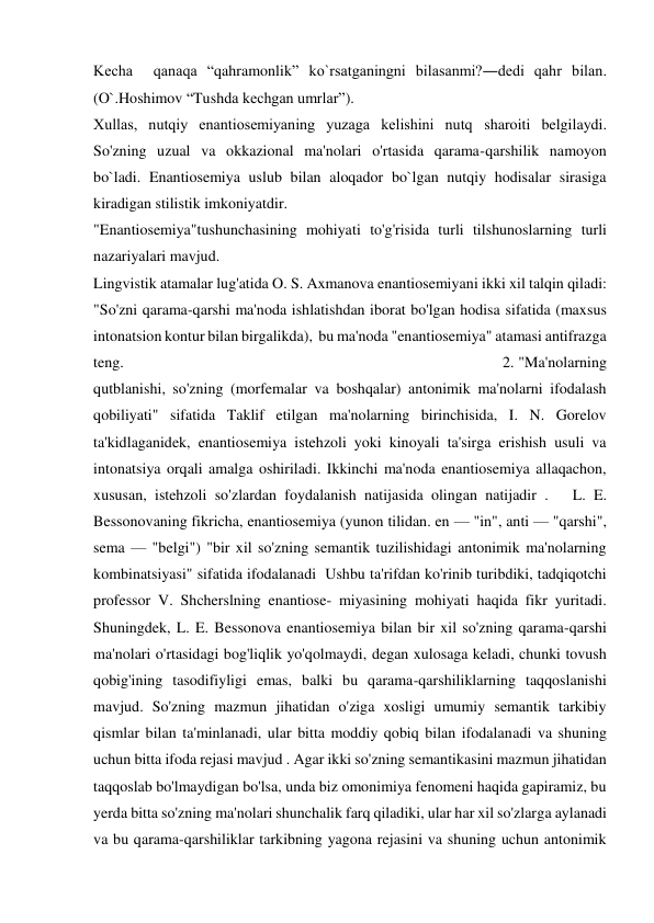 Kecha  qanaqa “qahramonlik” ko`rsatganingni bilasanmi?―dedi qahr bilan. 
(O`.Hoshimov “Tushda kechgan umrlar”). 
Xullas,   nutqiy   enantiosеmiyaning   yuzaga   kelishini   nutq   sharoiti   belgilaydi. 
So'zning  uzual  va  okkazional  ma'nolari  o'rtasida  qarama-qarshilik  namoyon  
bo`ladi. Enantiosemiya uslub bilan aloqador bo`lgan nutqiy hodisalar sirasiga  
kiradigan stilistik imkoniyatdir. 
"Enantiosemiya"tushunchasining mohiyati to'g'risida turli tilshunoslarning turli 
nazariyalari mavjud. 
Lingvistik atamalar lug'atida O. S. Axmanova enantiosemiyani ikki xil talqin qiladi: 
"So'zni qarama-qarshi ma'noda ishlatishdan iborat bo'lgan hodisa sifatida (maxsus 
intonatsion kontur bilan birgalikda),  bu ma'noda "enantiosemiya" atamasi antifrazga 
teng.                                                                                         2. "Ma'nolarning 
qutblanishi, so'zning (morfemalar va boshqalar) antonimik ma'nolarni ifodalash 
qobiliyati" sifatida Taklif etilgan ma'nolarning birinchisida, I. N. Gorelov 
ta'kidlaganidek, enantiosemiya istehzoli yoki kinoyali ta'sirga erishish usuli va 
intonatsiya orqali amalga oshiriladi. Ikkinchi ma'noda enantiosemiya allaqachon, 
xususan, istehzoli so'zlardan foydalanish natijasida olingan natijadir .   L. E. 
Bessonovaning fikricha, enantiosemiya (yunon tilidan. en — "in", anti — "qarshi", 
sema — "belgi") "bir xil so'zning semantik tuzilishidagi antonimik ma'nolarning 
kombinatsiyasi" sifatida ifodalanadi  Ushbu ta'rifdan ko'rinib turibdiki, tadqiqotchi 
professor V. Shcherslning enantiose- miyasining mohiyati haqida fikr yuritadi. 
Shuningdek, L. E. Bessonova enantiosemiya bilan bir xil so'zning qarama-qarshi 
ma'nolari o'rtasidagi bog'liqlik yo'qolmaydi, degan xulosaga keladi, chunki tovush 
qobig'ining tasodifiyligi emas, balki bu qarama-qarshiliklarning taqqoslanishi 
mavjud. So'zning mazmun jihatidan o'ziga xosligi umumiy semantik tarkibiy 
qismlar bilan ta'minlanadi, ular bitta moddiy qobiq bilan ifodalanadi va shuning 
uchun bitta ifoda rejasi mavjud . Agar ikki so'zning semantikasini mazmun jihatidan 
taqqoslab bo'lmaydigan bo'lsa, unda biz omonimiya fenomeni haqida gapiramiz, bu 
yerda bitta so'zning ma'nolari shunchalik farq qiladiki, ular har xil so'zlarga aylanadi 
va bu qarama-qarshiliklar tarkibning yagona rejasini va shuning uchun antonimik 
