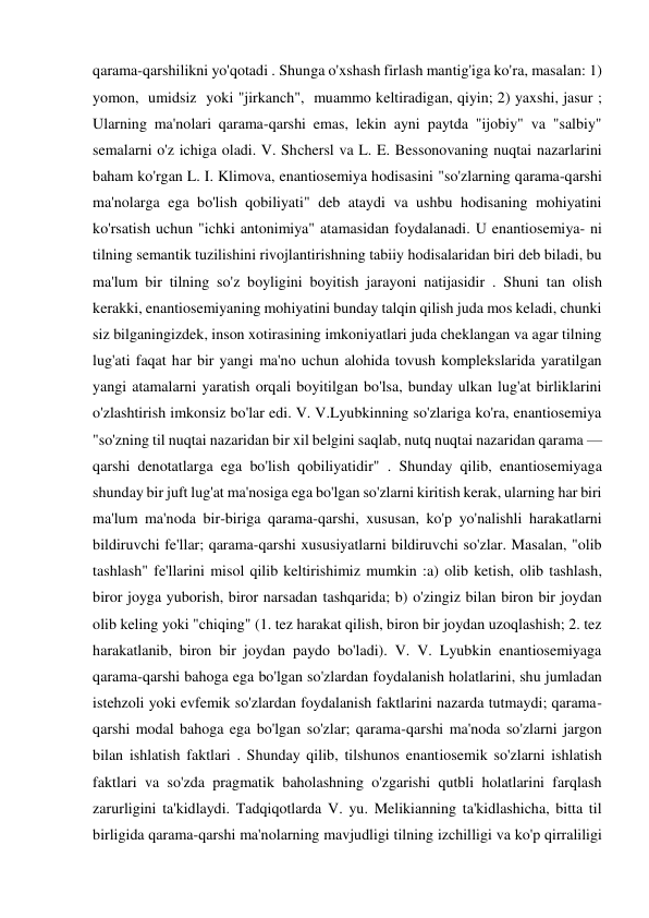 qarama-qarshilikni yo'qotadi . Shunga o'xshash firlash mantig'iga ko'ra, masalan: 1) 
yomon,  umidsiz  yoki "jirkanch",  muammo keltiradigan, qiyin; 2) yaxshi, jasur ; 
Ularning ma'nolari qarama-qarshi emas, lekin ayni paytda "ijobiy" va "salbiy" 
semalarni o'z ichiga oladi. V. Shchersl va L. E. Bessonovaning nuqtai nazarlarini 
baham ko'rgan L. I. Klimova, enantiosemiya hodisasini "so'zlarning qarama-qarshi 
ma'nolarga ega bo'lish qobiliyati" deb ataydi va ushbu hodisaning mohiyatini 
ko'rsatish uchun "ichki antonimiya" atamasidan foydalanadi. U enantiosemiya- ni 
tilning semantik tuzilishini rivojlantirishning tabiiy hodisalaridan biri deb biladi, bu 
ma'lum bir tilning so'z boyligini boyitish jarayoni natijasidir . Shuni tan olish 
kerakki, enantiosemiyaning mohiyatini bunday talqin qilish juda mos keladi, chunki 
siz bilganingizdek, inson xotirasining imkoniyatlari juda cheklangan va agar tilning 
lug'ati faqat har bir yangi ma'no uchun alohida tovush komplekslarida yaratilgan 
yangi atamalarni yaratish orqali boyitilgan bo'lsa, bunday ulkan lug'at birliklarini 
o'zlashtirish imkonsiz bo'lar edi. V. V.Lyubkinning so'zlariga ko'ra, enantiosemiya 
"so'zning til nuqtai nazaridan bir xil belgini saqlab, nutq nuqtai nazaridan qarama — 
qarshi denotatlarga ega bo'lish qobiliyatidir" . Shunday qilib, enantiosemiyaga 
shunday bir juft lug'at ma'nosiga ega bo'lgan so'zlarni kiritish kerak, ularning har biri 
ma'lum ma'noda bir-biriga qarama-qarshi, xususan, ko'p yo'nalishli harakatlarni 
bildiruvchi fe'llar; qarama-qarshi xususiyatlarni bildiruvchi so'zlar. Masalan, "olib 
tashlash" fe'llarini misol qilib keltirishimiz mumkin :a) olib ketish, olib tashlash, 
biror joyga yuborish, biror narsadan tashqarida; b) o'zingiz bilan biron bir joydan 
olib keling yoki "chiqing" (1. tez harakat qilish, biron bir joydan uzoqlashish; 2. tez 
harakatlanib, biron bir joydan paydo bo'ladi). V. V. Lyubkin enantiosemiyaga 
qarama-qarshi bahoga ega bo'lgan so'zlardan foydalanish holatlarini, shu jumladan 
istehzoli yoki evfemik so'zlardan foydalanish faktlarini nazarda tutmaydi; qarama-
qarshi modal bahoga ega bo'lgan so'zlar; qarama-qarshi ma'noda so'zlarni jargon 
bilan ishlatish faktlari . Shunday qilib, tilshunos enantiosemik so'zlarni ishlatish 
faktlari va so'zda pragmatik baholashning o'zgarishi qutbli holatlarini farqlash 
zarurligini ta'kidlaydi. Tadqiqotlarda V. yu. Melikianning ta'kidlashicha, bitta til 
birligida qarama-qarshi ma'nolarning mavjudligi tilning izchilligi va ko'p qirraliligi 
