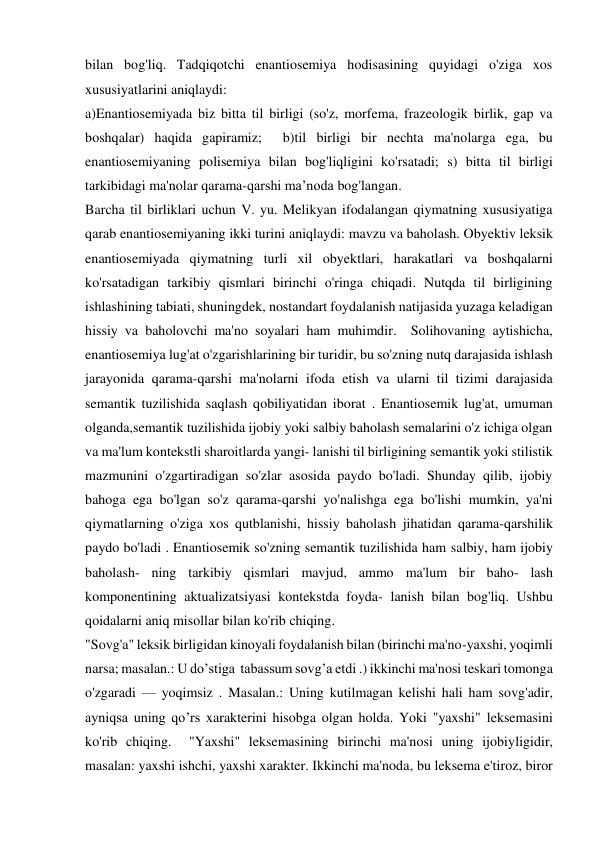 bilan bog'liq. Tadqiqotchi enantiosemiya hodisasining quyidagi o'ziga xos 
xususiyatlarini aniqlaydi: 
a)Enantiosemiyada biz bitta til birligi (so'z, morfema, frazeologik birlik, gap va 
boshqalar) haqida gapiramiz;  b)til birligi bir nechta ma'nolarga ega, bu 
enantiosemiyaning polisemiya bilan bog'liqligini ko'rsatadi; s) bitta til birligi 
tarkibidagi ma'nolar qarama-qarshi ma’noda bog'langan. 
Barcha til birliklari uchun V. yu. Melikyan ifodalangan qiymatning xususiyatiga 
qarab enantiosemiyaning ikki turini aniqlaydi: mavzu va baholash. Obyektiv leksik 
enantiosemiyada qiymatning turli xil obyektlari, harakatlari va boshqalarni 
ko'rsatadigan tarkibiy qismlari birinchi o'ringa chiqadi. Nutqda til birligining 
ishlashining tabiati, shuningdek, nostandart foydalanish natijasida yuzaga keladigan 
hissiy va baholovchi ma'no soyalari ham muhimdir.  Solihovaning aytishicha,  
enantiosemiya lug'at o'zgarishlarining bir turidir, bu so'zning nutq darajasida ishlash 
jarayonida qarama-qarshi ma'nolarni ifoda etish va ularni til tizimi darajasida 
semantik tuzilishida saqlash qobiliyatidan iborat . Enantiosemik lug'at, umuman 
olganda,semantik tuzilishida ijobiy yoki salbiy baholash semalarini o'z ichiga olgan 
va ma'lum kontekstli sharoitlarda yangi- lanishi til birligining semantik yoki stilistik 
mazmunini o'zgartiradigan so'zlar asosida paydo bo'ladi. Shunday qilib, ijobiy 
bahoga ega bo'lgan so'z qarama-qarshi yo'nalishga ega bo'lishi mumkin, ya'ni 
qiymatlarning o'ziga xos qutblanishi, hissiy baholash jihatidan qarama-qarshilik 
paydo bo'ladi . Enantiosemik so'zning semantik tuzilishida ham salbiy, ham ijobiy 
baholash- ning tarkibiy qismlari mavjud, ammo ma'lum bir baho- lash 
komponentining aktualizatsiyasi kontekstda foyda- lanish bilan bog'liq. Ushbu 
qoidalarni aniq misollar bilan ko'rib chiqing. 
"Sovg'a" leksik birligidan kinoyali foydalanish bilan (birinchi ma'no-yaxshi, yoqimli 
narsa; masalan.: U do’stiga  tabassum sovg’a etdi .) ikkinchi ma'nosi teskari tomonga 
o'zgaradi — yoqimsiz . Masalan.: Uning kutilmagan kelishi hali ham sovg'adir, 
ayniqsa uning qo’rs xarakterini hisobga olgan holda. Yoki "yaxshi" leksemasini 
ko'rib chiqing.  "Yaxshi" leksemasining birinchi ma'nosi uning ijobiyligidir, 
masalan: yaxshi ishchi, yaxshi xarakter. Ikkinchi ma'noda, bu leksema e'tiroz, biror 
