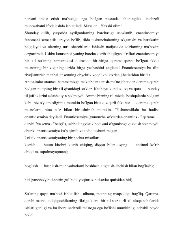 narsani inkor etish ma'nosiga ega bo'lgan nusxada, shuningdek, istehzoli 
munosabatni ifodalashda ishlatiladi. Masalan.: Yaxshi olim! 
Shunday qilib, yuqorida aytilganlarning barchasiga asoslanib, enantiosemiya 
fenomeni semantik jarayon bo'lib, tilda tushunchalarning o'zgarishi va harakatini 
belgilaydi va ularning turli sharoitlarda ishlashi natijasi da so'zlarning ma'nosini 
o'zgartiradi. Ushbu kontseptsi yaning barcha ko'rib chiqilgan ta'riflari enantiosemiya 
bir xil so'zning semantikasi doirasida bir-biriga qarama-qarshi bo'lgan ikkita 
ma'noning bir vaqtning o'zida birga yashashini anglatadi.Enantiosemiya-bu tilni 
rivojlantirish manbai, insonning obyektiv voqelikni ko'rish jihatlaridan biridir. 
Antonimlar atamasi hammamizga maktabdan tanish-ma'no jihatidan qarama-qarshi 
bo'lgan nutqning bir xil qismidagi so'zlar. Kechayu kunduz, oq va qora — bunday 
til juftliklarini eslash qiyin bo'lmaydi. Ammo bizning tilimizda, boshqalarda bo'lgani 
kabi, biz o'ylamasligimiz mumkin bo'lgan bitta qiziqarli fakt bor — qarama-qarshi 
ma'nolarni bitta so'z bilan birlashtirish mumkin. Tilshunoslikda bu hodisa 
enantiosemiya deyiladi. Enantiosemiya (yunoncha so'zlardan enantios - " qarama — 
qarshi "va sema - "belgi"), ushbu lingvistik hodisani o'rganishga qiziqish so'nmaydi, 
chunki enantiosemiya ko'p qirrali va to'liq tushunilmagan. 
Leksik enantiosemiyaning bir nechta misollari:  
ko'rish — butun kitobni ko'rib chiqing, diqqat bilan o'qing — ehtimol ko'rib 
chiqdim, topolmayapman); 
 
bog'lash — boshlash-munosabatlarni boshlash, tugatish-chekish bilan bog'lash); 
 
hid (xushbo'y hid-shirin gul hidi, yoqimsiz hid-axlat qutisidan hid). 
 
So'zning qaysi ma'nosi ishlatilishi, albatta, matnning maqsadiga bog'liq. Qarama-
qarshi ma'no, tadqiqotchilarning fikriga ko'ra, bir xil so'z turli xil aloqa sohalarida 
ishlatilganligi va bu ibora istehzoli ma'noga ega bo'lishi mumkinligi sababli paydo 
bo'ldi. 
