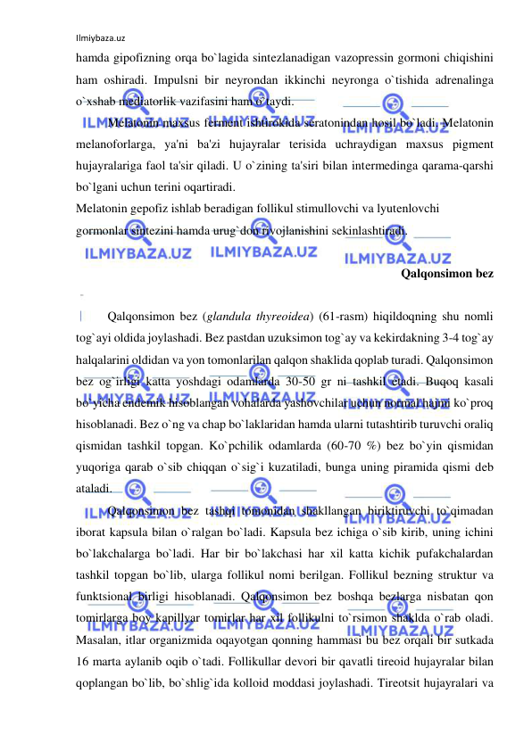 Ilmiybaza.uz 
 
hamda gipofizning orqa bo`lagida sintezlanadigan vazopressin gormoni chiqishini 
ham oshiradi. Impulsni bir neyrondan ikkinchi neyronga o`tishida adrenalinga 
o`xshab mediatorlik vazifasini ham o`taydi. 
 
Melatonin maxsus ferment ishtirokida seratonindan hosil bo`ladi. Melatonin 
melanoforlarga, ya'ni ba'zi hujayralar terisida uchraydigan maxsus pigment 
hujayralariga faol ta'sir qiladi. U o`zining ta'siri bilan intermedinga qarama-qarshi 
bo`lgani uchun terini oqartiradi. 
Melatonin gepofiz ishlab beradigan follikul stimullovchi va lyutenlovchi 
gormonlar sintezini hamda urug`don rivojlanishini sekinlashtiradi.  
 
Qalqonsimon bez 
 
 
Qalqonsimon bez (glandula thyreoidea) (61-rasm) hiqildoqning shu nomli 
tog`ayi oldida joylashadi. Bez pastdan uzuksimon tog`ay va kekirdakning 3-4 tog`ay 
halqalarini oldidan va yon tomonlarilan qalqon shaklida qoplab turadi. Qalqonsimon 
bez og`irligi katta yoshdagi odamlarda 30-50 gr ni tashkil etadi. Buqoq kasali 
bo`yicha endemik hisoblangan vohalarda yashovchilar uchun normal hajmi ko`proq 
hisoblanadi. Bez o`ng va chap bo`laklaridan hamda ularni tutashtirib turuvchi oraliq 
qismidan tashkil topgan. Ko`pchilik odamlarda (60-70 %) bez bo`yin qismidan 
yuqoriga qarab o`sib chiqqan o`sig`i kuzatiladi, bunga uning piramida qismi deb 
ataladi. 
 
Qalqonsimon bez tashqi tomonidan shakllangan biriktiruvchi to`qimadan 
iborat kapsula bilan o`ralgan bo`ladi. Kapsula bez ichiga o`sib kirib, uning ichini 
bo`lakchalarga bo`ladi. Har bir bo`lakchasi har xil katta kichik pufakchalardan 
tashkil topgan bo`lib, ularga follikul nomi berilgan. Follikul bezning struktur va 
funktsional birligi hisoblanadi. Qalqonsimon bez boshqa bezlarga nisbatan qon 
tomirlarga boy kapillyar tomirlar har xil follikulni to`rsimon shaklda o`rab oladi. 
Masalan, itlar organizmida oqayotgan qonning hammasi bu bez orqali bir sutkada 
16 marta aylanib oqib o`tadi. Follikullar devori bir qavatli tireoid hujayralar bilan 
qoplangan bo`lib, bo`shlig`ida kolloid moddasi joylashadi. Tireotsit hujayralari va 
