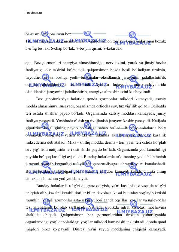 Ilmiybaza.uz 
 
 
 
61-rasm. Qalqonsimon bez.  
1-til osti suyagi; 2-bez membranasi; 3-qalqonsimon tog’ay; 4-piramidasimon bezak; 
5-o’ng bo’lak; 6-chap bo’lak; 7-bo’yin qismi; 8-kekirdak. 
 
ega. Bez gormonlari energiya almashinuviga, nerv tizimi, yurak va jinsiy bezlar 
faoliyatiga o`z ta'sirini ko`rsatadi. qalqonsimon bezda hosil bo`ladigan tiroksin, 
triyodtironin va boshqa yodli birikmalar oksidlanish jarayonini jadallashitirib, 
oqsillar almashinuvini tezlashtiradi. Ayniqsa hujayralar mitoxondriyalarida 
oksiddanish jarayonini jadallashtirib, energiya almashinuvini kuchaytiradi. 
 
Bez gipofunktsiya holatida qonda gormonlar mikdori kamayadi, asosiy 
modda almashinuvi susayadi, organizmda ortiqcha suv, tuz yig`ilib qoladi. Oqibatda 
teri ostida shishlar paydo bo`ladi. Organizmda kaltsiy moddasi kamayadi, jinsiy 
faoliyat pasayadi. Yoshlarda o`sish va rivojlanish jarayoni keskin pasayadi. Natijada 
gipotirioz kasalligining paydo bo`lishiga sabab bo`ladi. Bunday holatlarda bo`y 
o`smaydi, balog`atga yetish to`xtaydi, odamda akl bitmaydi. Bunday kasallik 
miksederma deb ataladi. Miks - shilliq modda, derma - teri, ya'ni teri ostida ko`plab 
suv yig`ilishi natijasida teri osti shishi paydo bo`ladi. Organizmda yod kamchilligi 
paytida bo`qoq kasalligi avj oladi. Bunday holatlarda to`qimaning yod ishlab berish 
jarayoni pasayib ketganligi tufayli bez gapertrofiyaga uchraydi, ya'ni kattalashadi. 
Bunda bezdan ajralayotgan gormonlarning miqdori kamayib ketadi, chunki uning 
sintezlanishi uchun yod yetishmaydi. 
 
Bunday holatlarda to`g`ri diagnoz qo`yish, ya'ni kasalni o`z vaqtida to`g`ri 
aniqdab olib, kasalni kerakli dorilar bilan davolasa, kasal butunlay sog`ayib ketishi 
mumkin. Yetarli gormonlar asta-sekin yuborilganda oqsillar, yog`lar va uglevodlar 
tez parchalanib ko`plab sarflanadi. Natijada siydikda nitrat kislotasi mochevina 
shaklida chiqadi. Qalqonsimon bez gormonlaridan tiroksin yuborilganida 
organizmdagi yog` depolaridagi yog`lar mikdori kamayishi tezlashtadi, qonda qand 
miqdori biroz ko`payadi. Diurez, ya'ni suyuq moddaning chiqishi kamayadi. 
