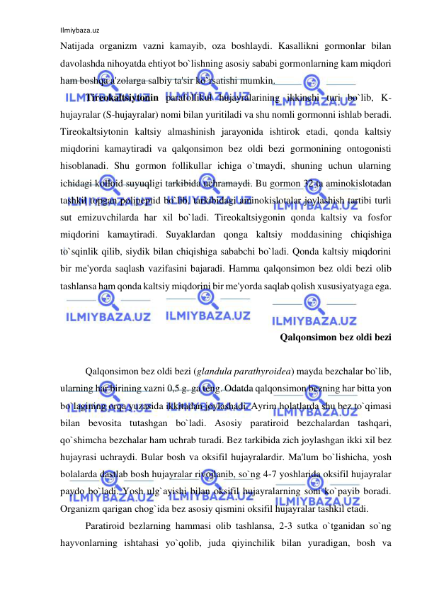 Ilmiybaza.uz 
 
Natijada organizm vazni kamayib, oza boshlaydi. Kasallikni gormonlar bilan 
davolashda nihoyatda ehtiyot bo`lishning asosiy sababi gormonlarning kam miqdori 
ham boshqa a'zolarga salbiy ta'sir ko`rsatishi mumkin. 
 
Tireokaltsiytonin parafollikul hujayralarining ikkinchi turi bo`lib, K-
hujayralar (S-hujayralar) nomi bilan yuritiladi va shu nomli gormonni ishlab beradi. 
Tireokaltsiytonin kaltsiy almashinish jarayonida ishtirok etadi, qonda kaltsiy 
miqdorini kamaytiradi va qalqonsimon bez oldi bezi gormonining ontogonisti 
hisoblanadi. Shu gormon follikullar ichiga o`tmaydi, shuning uchun ularning 
ichidagi kolloid suyuqligi tarkibida uchramaydi. Bu gormon 32 ta aminokislotadan 
tashkil topgan polipeptid bo`lib, tarkibidagi aminokislotalar joylashish tartibi turli 
sut emizuvchilarda har xil bo`ladi. Tireokaltsiygonin qonda kaltsiy va fosfor 
miqdorini kamaytiradi. Suyaklardan qonga kaltsiy moddasining chiqishiga 
to`sqinlik qilib, siydik bilan chiqishiga sababchi bo`ladi. Qonda kaltsiy miqdorini 
bir me'yorda saqlash vazifasini bajaradi. Hamma qalqonsimon bez oldi bezi olib 
tashlansa ham qonda kaltsiy miqdorini bir me'yorda saqlab qolish xususiyatyaga ega. 
 
 
 
Qalqonsimon bez oldi bezi 
 
 
Qalqonsimon bez oldi bezi (glandula parathyroidea) mayda bezchalar bo`lib, 
ularning har birining vazni 0,5 g. ga teng. Odatda qalqonsimon bezning har bitta yon 
bo`lagining orqa yuzasida ikkitadan joylashadi. Ayrim holatlarda shu bez to`qimasi 
bilan bevosita tutashgan bo`ladi. Asosiy paratiroid bezchalardan tashqari, 
qo`shimcha bezchalar ham uchrab turadi. Bez tarkibida zich joylashgan ikki xil bez 
hujayrasi uchraydi. Bular bosh va oksifil hujayralardir. Ma'lum bo`lishicha, yosh 
bolalarda dastlab bosh hujayralar rivojlanib, so`ng 4-7 yoshlarida oksifil hujayralar 
paydo bo`ladi. Yosh ulg`ayishi bilan oksifil hujayralarning soni ko`payib boradi. 
Organizm qarigan chog`ida bez asosiy qismini oksifil hujayralar tashkil etadi. 
 
Paratiroid bezlarning hammasi olib tashlansa, 2-3 sutka o`tganidan so`ng 
hayvonlarning ishtahasi yo`qolib, juda qiyinchilik bilan yuradigan, bosh va 
