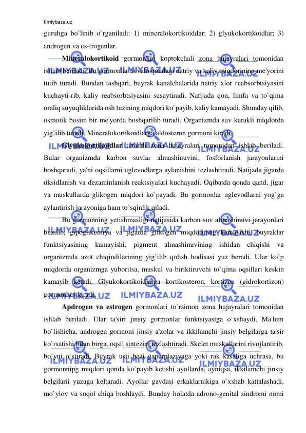 Ilmiybaza.uz 
 
guruhga bo`linib o`rganiladi: 1) mineralokortikoiddar; 2) glyukokortikoidlar; 3) 
androgen va es-trogenlar. 
 
Mineralokortikoid gormonlari koptokchali zona hujayralari tomonidan 
ishlab beriladi. Bu gormonlar avvalo qondagi natriy va kaliy miqdorining me'yorini 
tutib turadi. Bundan tashqari, buyrak kanalchalarida natriy xlor reabsorbtsiyasini 
kuchayti-rib, kaliy reabsorbtsiyasini susaytiradi. Natijada qon, limfa va to`qima 
oraliq suyuqliklarida osh tuzining miqdori ko`payib, kaliy kamayadi. Shunday qilib, 
osmotik bosim bir me'yorda boshqarilib turadi. Organizmda suv kerakli miqdorda 
yig`ilib turadi. Mineralokortikoidlarga aldosteron gormoni kiradi. 
 
Glyukokortikoidlar tutamli zona hujayralari tomonidan ishlab beriladi. 
Bular organizmda karbon suvlar almashinuvini, fosforlanish jarayonlarini 
boshqaradi, ya'ni oqsillarni uglevodlarga aylanishini tezlashtiradi. Natijada jigarda 
oksidlanish va dezaminlanish reaktsiyalari kuchayadi. Oqibatda qonda qand, jigar 
va muskullarda glikogen miqdori ko`payadi. Bu gormonlar uglevodlarni yog`ga 
aylantirish jarayoniga ham to`sqinlik qiladi.  
 
Bu gormonning yetishmasligi natijasida karbon suv almashinuvi jarayonlari 
buzilib, gipoglikemiya va jigarda glikogen miqdorining kamayishi, buyraklar 
funktsiyasining kamayishi, pigment almashinuvining ishidan chiqishi va 
organizmda azot chiqindilarining yig`ilib qolish hodisasi yuz beradi. Ular ko`p 
miqdorda organizmga yuborilsa, muskul va biriktiruvchi to`qima oqsillari keskin 
kamayib ketadi. Glyukokortikoidlarga kortikosteron, kortizon (gidrokortizon) 
gormonlari kiradi. 
 
Apdrogen va estrogen gormonlari to`rsimon zona hujayralari tomonidan 
ishlab beriladi. Ular ta'siri jinsiy gormonlar funktsiyasiga o`xshaydi. Ma'lum 
bo`lishicha, androgen gormoni jinsiy a'zolar va ikkilamchi jinsiy belgilarga ta'sir 
ko`rsatishi bilan birga, oqsil sintezini tezlashtiradi. Skelet muskullarini rivojlantirib, 
bo`yni o`stiradi. Buyrak usti bezi gaperplaziyaga yoki rak kasaliga uchrasa, bu 
gormonnipg miqdori qonda ko`payib ketishi ayollarda, ayniqsa, ikkilamchi jinsiy 
belgilarii yuzaga keltaradi. Ayollar gavdasi erkaklarnikiga o`xshab kattalashadi, 
mo`ylov va soqol chiqa boshlaydi. Bunday holatda adrono-genital sindromi nomi 
