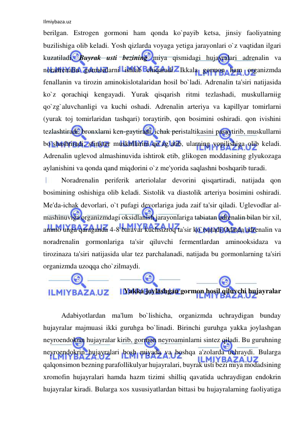 Ilmiybaza.uz 
 
berilgan. Estrogen gormoni ham qonda ko`payib ketsa, jinsiy faoliyatning 
buzilishiga olib keladi. Yosh qizlarda voyaga yetiga jarayonlari o`z vaqtidan ilgari 
kuzatiladi.  Buyrak usti bezining miya qismidagi hujayralari adrenalin va 
noradrenalin gormonlarni ishlab chiqaradi. Ikkala gormon ham organizmda 
fenallanin va tirozin aminokislotalaridan hosil bo`ladi. Adrenalin ta'siri natijasida 
ko`z qorachiqi kengayadi. Yurak qisqarish ritmi tezlashadi, muskullarniig 
qo`zg`aluvchanligi va kuchi oshadi. Adrenalin arteriya va kapillyar tomirlarni 
(yurak toj tomirlaridan tashqari) toraytirib, qon bosimini oshiradi. qon ivishini 
tezlashtiradi, bronxlarni ken-gaytiradi, ichak peristaltikasini pasaytirib, muskullarni 
bo`shashtiradi, sfinkter muskullarini qo`zg`atib, ularning yopilishiga olib keladi. 
Adrenalin uglevod almashinuvida ishtirok etib, glikogen moddasining glyukozaga 
aylanishini va qonda qand miqdorini o`z me'yorida saqlashni boshqarib turadi. 
 
Noradrenalin periferik arteriolalar devorini qisqartiradi, natijada qon 
bosimining oshishiga olib keladi. Sistolik va diastolik arteriya bosimini oshiradi. 
Me'da-ichak devorlari, o`t pufagi devorlariga juda zaif ta'sir qiladi. Uglevodlar al-
mashinuviga organizmdagi oksidlanish jarayonlariga tabiatan adrenalin bilan bir xil, 
ammo unga qaraganda 4-8 baravar kuchsizroq ta'sir ko`rsatadi.Odatda adrenalin va 
noradrenalin gormonlariga ta'sir qiluvchi fermentlardan aminooksidaza va 
tirozinaza ta'siri natijasida ular tez parchalanadi, natijada bu gormonlarning ta'siri 
organizmda uzoqqa cho`zilmaydi. 
 
 
Yakka joylashgan gormon hosil qiluvchi hujayralar 
 
 
Adabiyotlardan ma'lum bo`lishicha, organizmda uchraydigan bunday 
hujayralar majmuasi ikki guruhga bo`linadi. Birinchi guruhga yakka joylashgan 
neyroendokrin hujayralar kirib, gormon neyroaminlarni sintez qiladi. Bu guruhning 
neyroendokrin hujayralari bosh miyada va boshqa a'zolarda uchraydi. Bularga 
qalqonsimon bezning parafollikulyar hujayralari, buyrak usti bezi miya modadsining 
xromofin hujayralari hamda hazm tizimi shilliq qavatida uchraydigan endokrin 
hujayralar kiradi. Bularga xos xususiyatlardan bittasi bu hujayralarning faoliyatiga 
