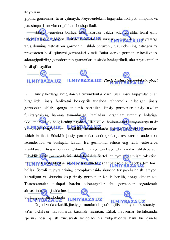 Ilmiybaza.uz 
 
gipofiz gormonlari ta'sir qilmaydi. Neyroendokrin hujayralar faoliyati simpatik va 
parasimpatik nervlar orqali ham boshqariladi. 
 
Ikkinchi guruhga boshqa to`qimalardan yakka yoki guruhlar hosil qilib 
takomillashgan gormon ishlab beruvchi hujayralar kiradi. Bu hujayralarga 
urug`donning testosteron gormonini ishlab beruvchi, tuxumdonning estrogen va 
progesteron hosil qiluvchi gormonlari kiradi. Bular steroid gormonlar hosil qilib, 
adenogipofiziing gonadotropin gormonlari ta'sirida boshqariladi, ular neyroaminlar 
hosil qilmaydilar. 
 
Jinsiy bezlarning endokrin qismi 
 
 
Jinsiy bezlarga urug`don va tuxumdonlar kirib, ular jinsiy hujayralar bilan 
birgalikda jinsiy faoliyatni boshqarib turishda rahnamolik qiladigan jinsiy 
gormonlar ishlab, qonga chiqarib beradilar. Jinsiy gormonlar jinsiy a'zolar 
funktsiyasining hamma tomonlariga, jumladan, organizm umumiy holatiga, 
ikkilamchi jinsiy belgilarning paydo bo`lishiga va boshqa qator jarayonlarga ta'sir 
ko`rsatadi. Urug`donlarda erkaklik, tuxumdonlarda esa ayollar jinsiy gormonlari 
ishlab beriladi. Erkaklik jinsiy gormonlari androgenlarga testosteron, andestron, 
izoandestron va boshqalar kiradi. Bu gormonlar ichida eng faoli testosteron 
hisoblanadi. Bu gormonni urug`donda uchraydigan Leydig hujayralari ishlab beradi. 
Erkaklik jinsiy gor-monlarini ishlab berishda Sertoli hujayralari ham ishtirok etishi 
mumkin. Kuzatishlardan ma'lum bo`lishicha, spermatozoidlar qancha tez hosil 
bo`lsa, Sertoli hujayralarining protoplazmasida shuncha tez parchalanish jarayoni 
kuzatilgan va shuncha ko`p jinsiy gormonlar ishlab berilib, qonga chiqariladi. 
Testosterondan tashqari barcha adrenogenlar shu gormonlar organizmda 
almashinuvi natijasida hosil  
bo`ladigan mahsulotlardir. 
 
Organizmda erkaklik jinsiy gormonlarining ta'sir qilish faoliyatini kastratsiya, 
ya'ni bichilgan hayvonlarda kuzatish mumkin. Erkak hayvonlar bichilganida, 
sperma hosil qilish xususiyati yo`qoladi va xulq-atvorida ham bir qancha 
