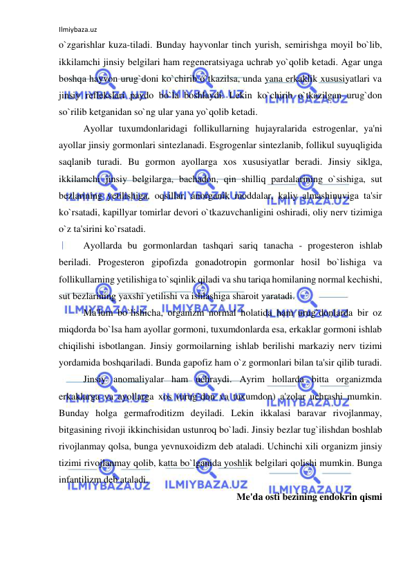 Ilmiybaza.uz 
 
o`zgarishlar kuza-tiladi. Bunday hayvonlar tinch yurish, semirishga moyil bo`lib, 
ikkilamchi jinsiy belgilari ham regeneratsiyaga uchrab yo`qolib ketadi. Agar unga 
boshqa hayvon urug`doni ko`chirib o`tkazilsa, unda yana erkaklik xususiyatlari va 
jinsiy reflekslari paydo bo`la boshlaydi. Lekin ko`chirib o`tkazilgan urug`don 
so`rilib ketganidan so`ng ular yana yo`qolib ketadi. 
 
Ayollar tuxumdonlaridagi follikullarning hujayralarida estrogenlar, ya'ni 
ayollar jinsiy gormonlari sintezlanadi. Esgrogenlar sintezlanib, follikul suyuqligida 
saqlanib turadi. Bu gormon ayollarga xos xususiyatlar beradi. Jinsiy siklga, 
ikkilamchi jinsiy belgilarga, bachadon, qin shilliq pardalarining o`sishiga, sut 
bezlarining yetilishiga, oqsillar, anorganik moddalar, kaliy almashinuviga ta'sir 
ko`rsatadi, kapillyar tomirlar devori o`tkazuvchanligini oshiradi, oliy nerv tizimiga 
o`z ta'sirini ko`rsatadi. 
 
Ayollarda bu gormonlardan tashqari sariq tanacha - progesteron ishlab 
beriladi. Progesteron gipofizda gonadotropin gormonlar hosil bo`lishiga va 
follikullarning yetilishiga to`sqinlik qiladi va shu tariqa homilaning normal kechishi, 
sut bezlarining yaxshi yetilishi va ishlashiga sharoit yaratadi. 
 
Ma'lum bo`lishicha, organizm normal holatida ham urug`donlarda bir oz 
miqdorda bo`lsa ham ayollar gormoni, tuxumdonlarda esa, erkaklar gormoni ishlab 
chiqilishi isbotlangan. Jinsiy gormoilarning ishlab berilishi markaziy nerv tizimi 
yordamida boshqariladi. Bunda gapofiz ham o`z gormonlari bilan ta'sir qilib turadi. 
 
Jinsiy anomaliyalar ham uchraydi. Ayrim hollarda bitta organizmda 
erkaklarga va ayollarga xos (urug`don va tuxumdon) a'zolar uchrashi mumkin. 
Bunday holga germafroditizm deyiladi. Lekin ikkalasi baravar rivojlanmay, 
bitgasining rivoji ikkinchisidan ustunroq bo`ladi. Jinsiy bezlar tug`ilishdan boshlab 
rivojlanmay qolsa, bunga yevnuxoidizm deb ataladi. Uchinchi xili organizm jinsiy 
tizimi rivojlanmay qolib, katta bo`lganida yoshlik belgilari qolishi mumkin. Bunga 
infantilizm deb ataladi.  
Me'da osti bezining endokrin qismi 
 
