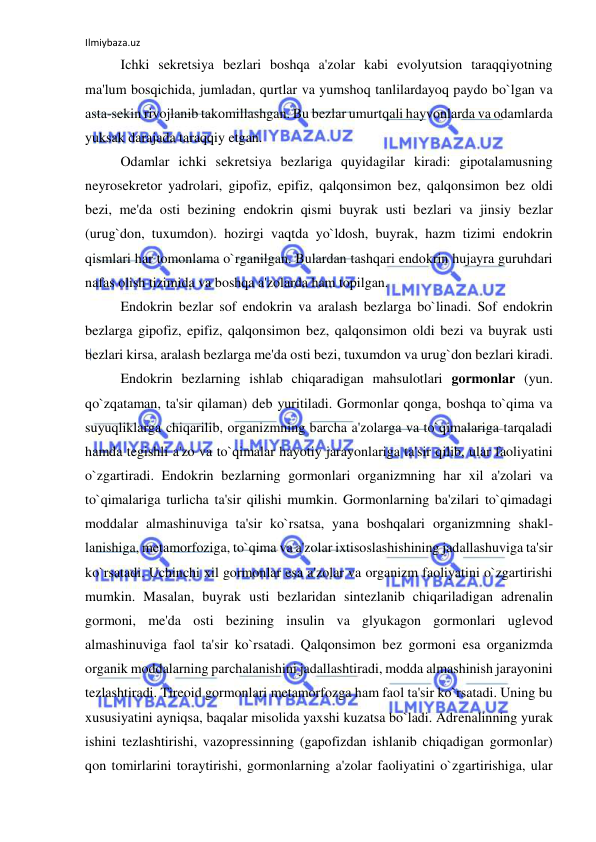 Ilmiybaza.uz 
 
 
Ichki sekretsiya bezlari boshqa a'zolar kabi evolyutsion taraqqiyotning 
ma'lum bosqichida, jumladan, qurtlar va yumshoq tanlilardayoq paydo bo`lgan va 
asta-sekin rivojlanib takomillashgan. Bu bezlar umurtqali hayvonlarda va odamlarda 
yuksak darajada taraqqiy etgan. 
 
Odamlar ichki sekretsiya bezlariga quyidagilar kiradi: gipotalamusning 
neyrosekretor yadrolari, gipofiz, epifiz, qalqonsimon bez, qalqonsimon bez oldi 
bezi, me'da osti bezining endokrin qismi buyrak usti bezlari va jinsiy bezlar 
(urug`don, tuxumdon). hozirgi vaqtda yo`ldosh, buyrak, hazm tizimi endokrin 
qismlari har tomonlama o`rganilgan. Bulardan tashqari endokrin hujayra guruhdari 
nafas olish tizimida va boshqa a'zolarda ham topilgan. 
 
Endokrin bezlar sof endokrin va aralash bezlarga bo`linadi. Sof endokrin 
bezlarga gipofiz, epifiz, qalqonsimon bez, qalqonsimon oldi bezi va buyrak usti 
bezlari kirsa, aralash bezlarga me'da osti bezi, tuxumdon va urug`don bezlari kiradi. 
 
Endokrin bezlarning ishlab chiqaradigan mahsulotlari gormonlar (yun. 
qo`zqataman, ta'sir qilaman) deb yuritiladi. Gormonlar qonga, boshqa to`qima va 
suyuqliklarga chiqarilib, organizmning barcha a'zolarga va to`qimalariga tarqaladi 
hamda tegishli a'zo va to`qimalar hayotiy jarayonlariga ta'sir qilib, ular faoliyatini 
o`zgartiradi. Endokrin bezlarning gormonlari organizmning har xil a'zolari va 
to`qimalariga turlicha ta'sir qilishi mumkin. Gormonlarning ba'zilari to`qimadagi 
moddalar almashinuviga ta'sir ko`rsatsa, yana boshqalari organizmning shakl-
lanishiga, metamorfoziga, to`qima va a'zolar ixtisoslashishining jadallashuviga ta'sir 
ko`rsatadi. Uchinchi xil gormonlar esa a'zolar va organizm faoliyatini o`zgartirishi 
mumkin. Masalan, buyrak usti bezlaridan sintezlanib chiqariladigan adrenalin 
gormoni, me'da osti bezining insulin va glyukagon gormonlari uglevod 
almashinuviga faol ta'sir ko`rsatadi. Qalqonsimon bez gormoni esa organizmda 
organik moddalarning parchalanishini jadallashtiradi, modda almashinish jarayonini 
tezlashtiradi. Tireoid gormonlari metamorfozga ham faol ta'sir ko`rsatadi. Uning bu 
xususiyatini ayniqsa, baqalar misolida yaxshi kuzatsa bo`ladi. Adrenalinning yurak 
ishini tezlashtirishi, vazopressinning (gapofizdan ishlanib chiqadigan gormonlar) 
qon tomirlarini toraytirishi, gormonlarning a'zolar faoliyatini o`zgartirishiga, ular 
