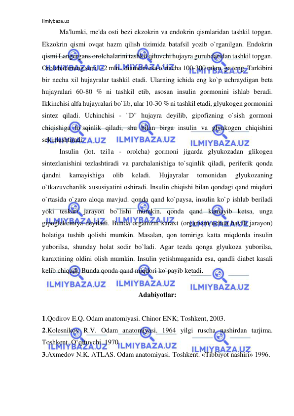 Ilmiybaza.uz 
 
 
Ma'lumki, me'da osti bezi ekzokrin va endokrin qismlaridan tashkil topgan. 
Ekzokrin qismi ovqat hazm qilish tizimida batafsil yozib o`rganilgan. Endokrin 
qismi Langergans orolchalarini tashkil qiluvchi hujayra guruhdaridan tashkil topgan. 
Orolchalarning soni 1-2 mln., diametri esa o`rtacha 100-300 mkm. ga teng. Tarkibini 
bir necha xil hujayralar tashkil etadi. Ularning ichida eng ko`p uchraydigan beta 
hujayralari 60-80 % ni tashkil etib, asosan insulin gormonini ishlab beradi. 
Ikkinchisi alfa hujayralari bo`lib, ular 10-30 % ni tashkil etadi, glyukogen gormonini 
sintez qiladi. Uchinchisi - "D" hujayra deyilib, gipofizning o`sish gormoni 
chiqishiga to`sqinlik qiladi, shu bilan birga insulin va glyukogen chiqishini 
sekinlashtiradi. 
 
Insulin (lot. tzi1a - orolcha) gormoni jigarda glyukozadan glikogen 
sintezlanishini tezlashtiradi va parchalanishiga to`sqinlik qiladi, periferik qonda 
qandni 
kamayishiga 
olib 
keladi. 
Hujayralar 
tomonidan 
glyukozaning 
o`tkazuvchanlik xususiyatini oshiradi. Insulin chiqishi bilan qondagi qand miqdori 
o`rtasida o`zaro aloqa mavjud. qonda qand ko`paysa, insulin ko`p ishlab beriladi 
yoki teskari jarayon bo`lishi mumkin. qonda qand kamayib ketsa, unga 
gipoglekemiya deyiladi. Bunda organizm karaxt (organizm uchun havfli jarayon) 
holatiga tushib qolishi mumkin. Masalan, qon tomiriga katta miqdorda insulin 
yuborilsa, shunday holat sodir bo`ladi. Agar tezda qonga glyukoza yuborilsa, 
karaxtining oldini olish mumkin. Insulin yetishmaganida esa, qandli diabet kasali 
kelib chiqadi. Bunda qonda qand miqdori ko`payib ketadi. 
 
Adabiyotlar: 
 
1.Qodirov E.Q. Odam anatomiyasi. Chinor ENK; Toshkent, 2003.  
2.Kolesnikov R.V. Odam anatomiyasi. 1964 yilgi ruscha nashirdan tarjima. 
Toshkent. O‘qituvchi. 1970. 
3.Axmedov N.K. ATLAS. Odam anatomiyasi. Toshkent. «Tibbiyot nashiri» 1996. 
 
