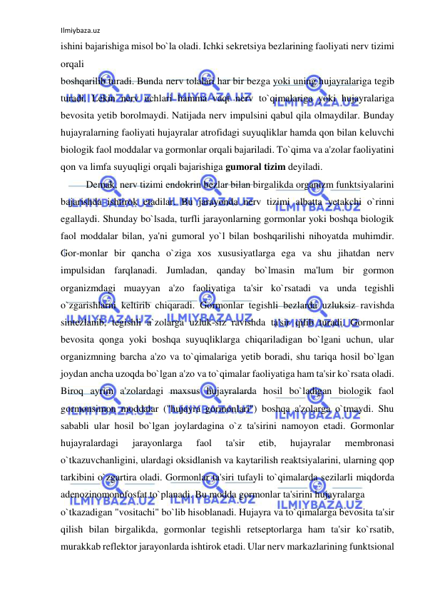 Ilmiybaza.uz 
 
ishini bajarishiga misol bo`la oladi. Ichki sekretsiya bezlarining faoliyati nerv tizimi 
orqali  
boshqarilib turadi. Bunda nerv tolalari har bir bezga yoki uning hujayralariga tegib 
turadi. Lekin nerv uchlari hamma vaqt nerv to`qimalariga yoki hujayralariga 
bevosita yetib borolmaydi. Natijada nerv impulsini qabul qila olmaydilar. Bunday 
hujayralarning faoliyati hujayralar atrofidagi suyuqliklar hamda qon bilan keluvchi 
biologik faol moddalar va gormonlar orqali bajariladi. To`qima va a'zolar faoliyatini 
qon va limfa suyuqligi orqali bajarishiga gumoral tizim deyiladi. 
 
Demak, nerv tizimi endokrin bezlar bilan birgalikda organizm funktsiyalarini 
bajarishda ishtirok etadilar. Bu jarayonda nerv tizimi albatta yetakchi o`rinni 
egallaydi. Shunday bo`lsada, turfli jarayonlarning gormonlar yoki boshqa biologik 
faol moddalar bilan, ya'ni gumoral yo`l bilan boshqarilishi nihoyatda muhimdir. 
Gor-monlar bir qancha o`ziga xos xususiyatlarga ega va shu jihatdan nerv 
impulsidan farqlanadi. Jumladan, qanday bo`lmasin ma'lum bir gormon 
organizmdagi muayyan a'zo faoliyatiga ta'sir ko`rsatadi va unda tegishli 
o`zgarishlarni keltirib chiqaradi. Gormonlar tegishli bezlarda uzluksiz ravishda 
sintezlanib, tegishli a`zolarga uzluk-siz ravishda ta'sir qilib turadi. Gormonlar 
bevosita qonga yoki boshqa suyuqliklarga chiqariladigan bo`lgani uchun, ular 
organizmning barcha a'zo va to`qimalariga yetib boradi, shu tariqa hosil bo`lgan 
joydan ancha uzoqda bo`lgan a'zo va to`qimalar faoliyatiga ham ta'sir ko`rsata oladi. 
Biroq ayrim a'zolardagi maxsus hujayralarda hosil bo`ladigan biologik faol 
gormonsimon moddalar ("hujayra gormonlari") boshqa a'zolarga o`tmaydi. Shu 
sababli ular hosil bo`lgan joylardagina o`z ta'sirini namoyon etadi. Gormonlar 
hujayralardagi 
jarayonlarga 
faol 
ta'sir 
etib, 
hujayralar 
membronasi 
o`tkazuvchanligini, ulardagi oksidlanish va kaytarilish reaktsiyalarini, ularning qop 
tarkibini o`zgartira oladi. Gormonlar ta'siri tufayli to`qimalarda sezilarli miqdorda 
adenozinomonofosfat to`planadi. Bu modda gormonlar ta'sirini hujayralarga  
o`tkazadigan "vositachi" bo`lib hisoblanadi. Hujayra va to`qimalarga bevosita ta'sir 
qilish bilan birgalikda, gormonlar tegishli retseptorlarga ham ta'sir ko`rsatib, 
murakkab reflektor jarayonlarda ishtirok etadi. Ular nerv markazlarining funktsional  
