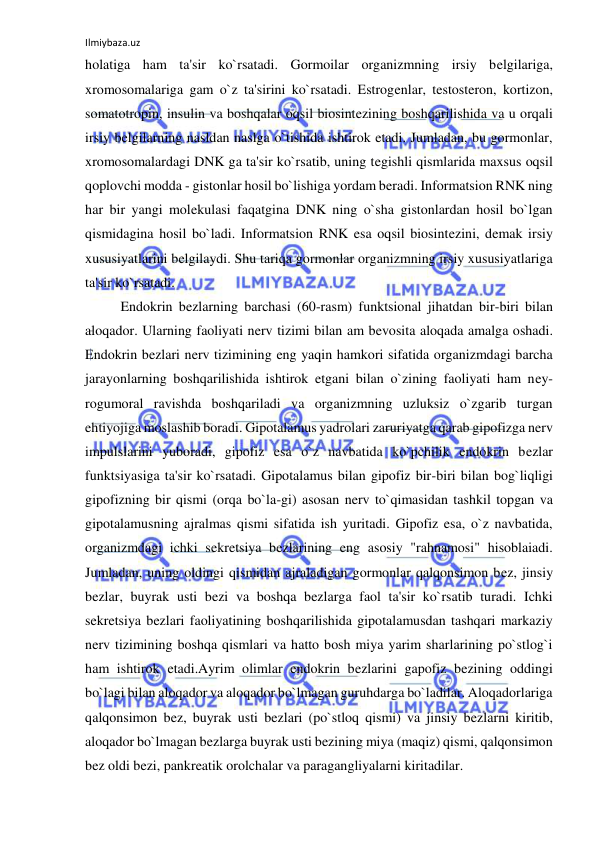 Ilmiybaza.uz 
 
holatiga ham ta'sir ko`rsatadi. Gormoilar organizmning irsiy belgilariga, 
xromosomalariga gam o`z ta'sirini ko`rsatadi. Estrogenlar, testosteron, kortizon, 
somatotropin, insulin va boshqalar oqsil biosintezining boshqarilishida va u orqali 
irsiy belgilarning nasldan naslga o`tishida ishtirok etadi. Jumladan, bu gormonlar, 
xromosomalardagi DNK ga ta'sir ko`rsatib, uning tegishli qismlarida maxsus oqsil 
qoplovchi modda - gistonlar hosil bo`lishiga yordam beradi. Informatsion RNK ning 
har bir yangi molekulasi faqatgina DNK ning o`sha gistonlardan hosil bo`lgan 
qismidagina hosil bo`ladi. Informatsion RNK esa oqsil biosintezini, demak irsiy 
xususiyatlarini belgilaydi. Shu tariqa gormonlar organizmning irsiy xususiyatlariga 
ta'sir ko`rsatadi. 
 
Endokrin bezlarning barchasi (60-rasm) funktsional jihatdan bir-biri bilan 
aloqador. Ularning faoliyati nerv tizimi bilan am bevosita aloqada amalga oshadi. 
Endokrin bezlari nerv tizimining eng yaqin hamkori sifatida organizmdagi barcha 
jarayonlarning boshqarilishida ishtirok etgani bilan o`zining faoliyati ham ney-
rogumoral ravishda boshqariladi va organizmning uzluksiz o`zgarib turgan 
ehtiyojiga moslashib boradi. Gipotalamus yadrolari zaruriyatga qarab gipofizga nerv 
impulslarini yuboradi, gipofiz esa o`z navbatida ko`pchilik endokrin bezlar 
funktsiyasiga ta'sir ko`rsatadi. Gipotalamus bilan gipofiz bir-biri bilan bog`liqligi 
gipofizning bir qismi (orqa bo`la-gi) asosan nerv to`qimasidan tashkil topgan va 
gipotalamusning ajralmas qismi sifatida ish yuritadi. Gipofiz esa, o`z navbatida, 
organizmdagi ichki sekretsiya bezlarining eng asosiy "rahnamosi" hisoblaiadi. 
Jumladan, uning oldingi qismidan ajraladigan gormonlar qalqonsimon bez, jinsiy 
bezlar, buyrak usti bezi va boshqa bezlarga faol ta'sir ko`rsatib turadi. Ichki 
sekretsiya bezlari faoliyatining boshqarilishida gipotalamusdan tashqari markaziy 
nerv tizimining boshqa qismlari va hatto bosh miya yarim sharlarining po`stlog`i 
ham ishtirok etadi.Ayrim olimlar endokrin bezlarini gapofiz bezining oddingi 
bo`lagi bilan aloqador va aloqador bo`lmagan guruhdarga bo`ladilar. Aloqadorlariga 
qalqonsimon bez, buyrak usti bezlari (po`stloq qismi) va jinsiy bezlarni kiritib, 
aloqador bo`lmagan bezlarga buyrak usti bezining miya (maqiz) qismi, qalqonsimon 
bez oldi bezi, pankreatik orolchalar va paragangliyalarni kiritadilar. 
