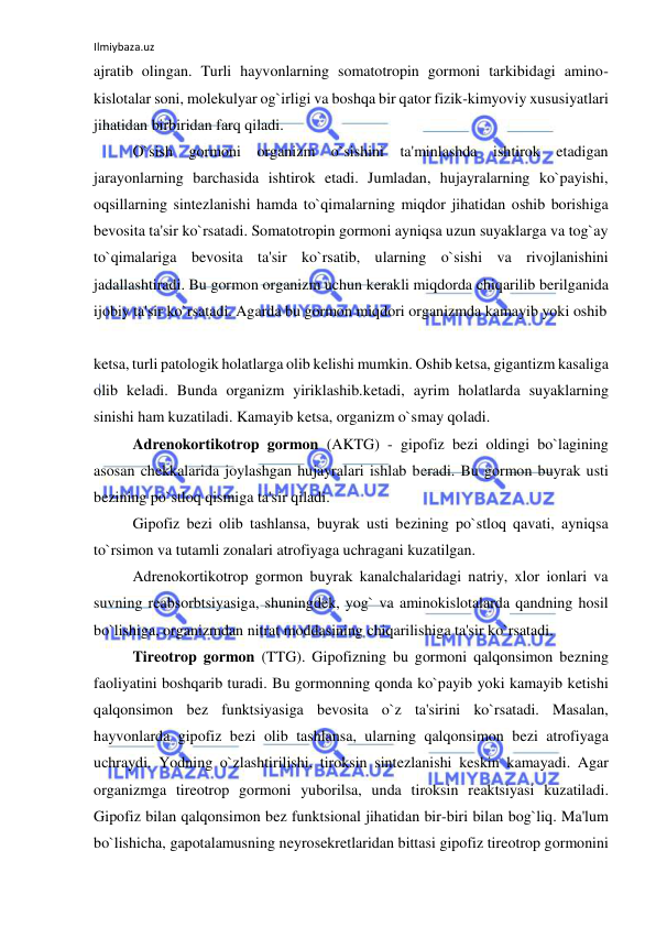 Ilmiybaza.uz 
 
ajratib olingan. Turli hayvonlarning somatotropin gormoni tarkibidagi amino-
kislotalar soni, molekulyar og`irligi va boshqa bir qator fizik-kimyoviy xususiyatlari 
jihatidan birbiridan farq qiladi. 
 
O`sish gormoni organizm o`sishini ta'minlashda ishtirok etadigan 
jarayonlarning barchasida ishtirok etadi. Jumladan, hujayralarning ko`payishi, 
oqsillarning sintezlanishi hamda to`qimalarning miqdor jihatidan oshib borishiga 
bevosita ta'sir ko`rsatadi. Somatotropin gormoni ayniqsa uzun suyaklarga va tog`ay 
to`qimalariga bevosita ta'sir ko`rsatib, ularning o`sishi va rivojlanishini 
jadallashtiradi. Bu gormon organizm uchun kerakli miqdorda chiqarilib berilganida 
ijobiy ta'sir ko`rsatadi. Agarda bu gormon miqdori organizmda kamayib yoki oshib  
 
ketsa, turli patologik holatlarga olib kelishi mumkin. Oshib ketsa, gigantizm kasaliga 
olib keladi. Bunda organizm yiriklashib.ketadi, ayrim holatlarda suyaklarning 
sinishi ham kuzatiladi. Kamayib ketsa, organizm o`smay qoladi. 
 
Adrenokortikotrop gormon (AKTG) - gipofiz bezi oldingi bo`lagining 
asosan chekkalarida joylashgan hujayralari ishlab beradi. Bu gormon buyrak usti 
bezining po`stloq qismiga ta'sir qiladi. 
 
Gipofiz bezi olib tashlansa, buyrak usti bezining po`stloq qavati, ayniqsa 
to`rsimon va tutamli zonalari atrofiyaga uchragani kuzatilgan. 
 
Adrenokortikotrop gormon buyrak kanalchalaridagi natriy, xlor ionlari va 
suvning reabsorbtsiyasiga, shuningdek, yog` va aminokislotalarda qandning hosil 
bo`lishiga, organizmdan nitrat moddasining chiqarilishiga ta'sir ko`rsatadi. 
 
Tireotrop gormon (TTG). Gipofizning bu gormoni qalqonsimon bezning 
faoliyatini boshqarib turadi. Bu gormonning qonda ko`payib yoki kamayib ketishi 
qalqonsimon bez funktsiyasiga bevosita o`z ta'sirini ko`rsatadi. Masalan, 
hayvonlarda gipofiz bezi olib tashlansa, ularning qalqonsimon bezi atrofiyaga 
uchraydi. Yodning o`zlashtirilishi, tiroksin sintezlanishi keskin kamayadi. Agar 
organizmga tireotrop gormoni yuborilsa, unda tiroksin reaktsiyasi kuzatiladi. 
Gipofiz bilan qalqonsimon bez funktsional jihatidan bir-biri bilan bog`liq. Ma'lum 
bo`lishicha, gapotalamusning neyrosekretlaridan bittasi gipofiz tireotrop gormonini 
