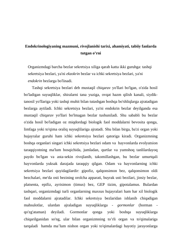 Endokrinologiyaning mazmuni, rivojlanishi tarixi, ahamiyati, tabiiy fanlarda
tutgan o’rni
Organizmdagi barcha bezlar sekretsiya xiliga qarab katta ikki guruhga: tashqi 
sekretsiya bezlari, ya'ni ekzokrin bezlar va ichki sekretsiya bezlari, ya'ni 
endokrin bezlarga bo'linadi. 
Tashqi sekretsiya bezlari deb mustaqil chiqaruv yo'llari bo'lgan, o'zida hosil
bo'ladigan suyuqliklar, shiralarni tana yuziga, ovqat hazm qilish kanali, siydik-
tanosil yo'llariga yoki tashqi muhit bilan tutashgan boshqa bo'shliqlarga ajratadigan
bezlarga aytiladi. Ichki sekretsiya bezlari, ya'ni endokrin bezlar deyilganda esa
mustaqil chiqaruv yo'llari bo'lmagan bezlar tushuniladi. Shu sababli bu bezlar
o'zida hosil bo'ladigan oz miqdordagi biologik faol moddalarni bevosita qonga,
limfaga yoki to'qima oraliq suyuqlilariga ajratadi. Shu bilan birga, ba'zi organ yoki
hujayralar  guruhi  ham  ichki  sekretsiya  bezlari  qatoriga  kiradi.  Organizmning
boshqa organlari singari ichki sekretsiya bezlari odam va  hayvonlarda evolyutsion
taraqqiyotning ma'lum bosqichida, jumladan, qurtlar va yumshoq tanlilardayoq
paydo  bo'lgan  va  asta-sekin  rivojlanib,  takomillashgan,  bu  bezlar  umurtqali
hayvonlarda  yuksak  darajada  taraqqiy  qilgan.  Odam  va  hayvonlarning  ichki
sekretsiya  bezlari  quyidagilardir:  gipofiz,  qalqonsimon  bez,  qalqonsimon  oldi
bezchalari, me'da osti bezining orolcha apparati, buyrak usti bezilari, jinsiy bezlar,
platsenta,  epifiz,  ayrisimon  (timus)  bez,  GEP  tizim,  gipotalamus.  Bulardan
tashqari, organizmdagi turli organlarning maxsus hujayralari ham har xil biologik
faol  moddalarni  ajratadilar.  Ichki  sekretsiya  bezlaridan  ishlanib  chiqadigan
mahsulotlar,  ulardan  ajraladigan  suyuqliklarga  -  gormonlar (horman  -
qo'zg'ataman)  deyiladi.  Gormonlar  qonga  yoki  boshqa  suyuqliklarga
chiqarilganidan  so'ng,  ular  bilan  organizmning  to’rli  organ  va  to'qimalariga
tarqaladi  hamda ma’lum nishon organ yoki to'qimalardagi hayotiy jarayonlarga
