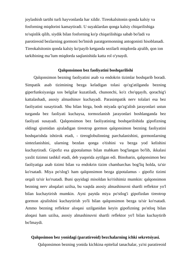 joylashish tartibi turli hayvonlarda har xildir. Tireokalsitonin qonda kalsiy va 
fosforning miqdorini kamaytiradi. U suyaklardan qonga kalsiy chiqarilishiga 
to'sqinlik qilib, siydik bilan fosforning ko'p chiqarilishiga sabab bo'ladi va 
parotireoid bezlarning gormoni bo'lmish paratgormonning antogonisti hisoblanadi. 
Tireokalsitonin qonda kalsiy ko'payib ketganda sezilarli miqdorda ajralib, qon ion 
tarkibining ma’lum miqdorda saqlanishida katta rol o'ynaydi.
Qalqonsimon bez faoliyatini boshqarilishi
Qalqonsimon bezning faoliyatini asab va endokrin tizimlar boshqarib boradi.
Simpatik  asab  tizimining  bezga  keladigan  tolasi  qo'zg'atilganda  bezning
giperfunksiyasiga xos belgilar kuzatiladi, chunonchi, ko'z cho'qqayib, qorachig'i
kattalashadi,  asosiy  almashinuv  kuchayadi.  Parasimpatik  nerv  tolalari  esa  bez
faoliyatini susaytiradi. Shu bilan birga, bosh miyada qo'zg'alish jarayonlari ustun
turganda  bez  faoliyati  kuchaysa,  tormozlanish  jarayonlari  boshlanganda  bez
faoliyati  susayadi.  Qalqonsimon  bez  faoliyatining  boshqarilishida  gipofizning
oldingi qismidan ajraladigan tireotrop gormon qalqonsimon bezning faoliyatini
boshqarishda  ishtirok  etadi,  -  tireoglobulinning  parchalanishini,  gormonlarning
sintezlanishini,  ularning  bezdan  qonga  o'tishini  va  bezga  yod  kelishini
kuchaytiradi. Gipofiz esa gipotalamus bilan mahkam bog'langan bo'lib, ikkalasi
yaxlit tizimni tashkil etadi, deb yuqorida aytilgan edi. Binobarin, qalqonsimon bez
faoliyatiga asab tizimi bilan va endokrin tizim chambarchas bog'liq holda, ta'sir
ko'rsatadi. Miya po'slog'i ham qalqonsimon bezga gipotalamus - gipofiz tizimi
orqali ta'sir ko'rsatadi. Buni quyidagi misoldan ko'rishimiz mumkin: qalqonsimon
bezning nerv aloqalari uzilsa, bu vaqtda asosiy almashinuvni shartli reflektor yo'l
bilan  kuchaytirish  mumkin.  Ayni  paytda  miya  po'stlog'i  gipofizdan  tireotrop
gormon ajralishini kuchaytirish yo'li bilan qalqonsimon bezga ta'sir ko'rsatadi.
Ammo  bezning  reflektor  aloqasi  uzilganidan  keyin  gipofizning  po'stloq  bilan
aloqasi ham uzilsa, asosiy almashinuvni shartli reflektor yo'l bilan kuchaytirib
bo'lmaydi.
Qalqosimon bez yonidagi (paratireoid) bezchalarning ichki sekretsiyasi.
Qalqonsimon bezning yonida kichkina epitelial tanachalar, ya'ni paratireoid
