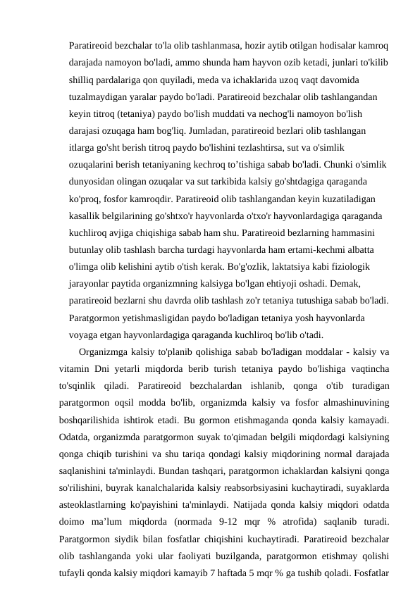 Paratireoid bezchalar to'la olib tashlanmasa, hozir aytib otilgan hodisalar kamroq
darajada namoyon bo'ladi, ammo shunda ham hayvon ozib ketadi, junlari to'kilib
shilliq pardalariga qon quyiladi, meda va ichaklarida uzoq vaqt davomida 
tuzalmaydigan yaralar paydo bo'ladi. Paratireoid bezchalar olib tashlangandan 
keyin titroq (tetaniya) paydo bo'lish muddati va nechog'li namoyon bo'lish 
darajasi ozuqaga ham bog'liq. Jumladan, paratireoid bezlari olib tashlangan 
itlarga go'sht berish titroq paydo bo'lishini tezlashtirsa, sut va o'simlik 
ozuqalarini berish tetaniyaning kechroq to’tishiga sabab bo'ladi. Chunki o'simlik 
dunyosidan olingan ozuqalar va sut tarkibida kalsiy go'shtdagiga qaraganda 
ko'proq, fosfor kamroqdir. Paratireoid olib tashlangandan keyin kuzatiladigan 
kasallik belgilarining go'shtxo'r hayvonlarda o'txo'r hayvonlardagiga qaraganda 
kuchliroq avjiga chiqishiga sabab ham shu. Paratireoid bezlarning hammasini 
butunlay olib tashlash barcha turdagi hayvonlarda ham ertami-kechmi albatta 
o'limga olib kelishini aytib o'tish kerak. Bo'g'ozlik, laktatsiya kabi fiziologik 
jarayonlar paytida organizmning kalsiyga bo'lgan ehtiyoji oshadi. Demak, 
paratireoid bezlarni shu davrda olib tashlash zo'r tetaniya tutushiga sabab bo'ladi.
Paratgormon yetishmasligidan paydo bo'ladigan tetaniya yosh hayvonlarda 
voyaga etgan hayvonlardagiga qaraganda kuchliroq bo'lib o'tadi. 
Organizmga kalsiy to'planib qolishiga sabab bo'ladigan moddalar - kalsiy va
vitamin Dni yetarli  miqdorda berib turish tetaniya paydo bo'lishiga vaqtincha
to'sqinlik  qiladi.  Paratireoid  bezchalardan  ishlanib,  qonga  o'tib  turadigan
paratgormon oqsil modda bo'lib, organizmda kalsiy va fosfor almashinuvining
boshqarilishida ishtirok etadi. Bu gormon etishmaganda qonda kalsiy kamayadi.
Odatda, organizmda paratgormon suyak to'qimadan belgili miqdordagi kalsiyning
qonga chiqib turishini va shu tariqa qondagi kalsiy miqdorining normal darajada
saqlanishini ta'minlaydi. Bundan tashqari, paratgormon ichaklardan kalsiyni qonga
so'rilishini, buyrak kanalchalarida kalsiy reabsorbsiyasini kuchaytiradi, suyaklarda
asteoklastlarning ko'payishini ta'minlaydi. Natijada qonda kalsiy miqdori odatda
doimo  ma’lum  miqdorda  (normada  9-12  mqr  %  atrofida)  saqlanib  turadi.
Paratgormon siydik bilan fosfatlar chiqishini kuchaytiradi. Paratireoid bezchalar
olib tashlanganda yoki ular faoliyati buzilganda, paratgormon etishmay qolishi
tufayli qonda kalsiy miqdori kamayib 7 haftada 5 mqr % ga tushib qoladi. Fosfatlar
