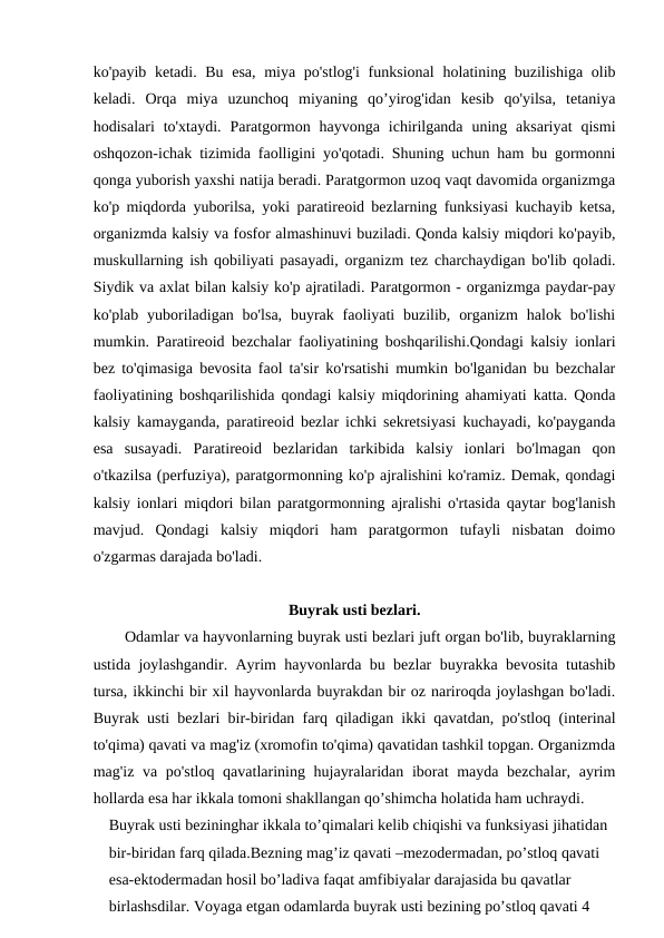 ko'payib ketadi. Bu esa,  miya po'stlog'i  funksional  holatining buzilishiga olib
keladi.  Orqa  miya  uzunchoq  miyaning  qo’yirog'idan  kesib  qo'yilsa,  tetaniya
hodisalari  to'xtaydi.  Paratgormon  hayvonga  ichirilganda  uning aksariyat  qismi
oshqozon-ichak tizimida faolligini yo'qotadi. Shuning uchun ham bu gormonni
qonga yuborish yaxshi natija beradi. Paratgormon uzoq vaqt davomida organizmga
ko'p miqdorda yuborilsa, yoki paratireoid bezlarning funksiyasi kuchayib ketsa,
organizmda kalsiy va fosfor almashinuvi buziladi. Qonda kalsiy miqdori ko'payib,
muskullarning ish qobiliyati pasayadi, organizm tez charchaydigan bo'lib qoladi.
Siydik va axlat bilan kalsiy ko'p ajratiladi. Paratgormon - organizmga paydar-pay
ko'plab  yuboriladigan bo'lsa,  buyrak  faoliyati  buzilib, organizm  halok bo'lishi
mumkin. Paratireoid bezchalar faoliyatining boshqarilishi.Qondagi kalsiy ionlari
bez to'qimasiga bevosita faol ta'sir ko'rsatishi mumkin bo'lganidan bu bezchalar
faoliyatining boshqarilishida qondagi kalsiy miqdorining ahamiyati katta. Qonda
kalsiy kamayganda, paratireoid bezlar ichki sekretsiyasi kuchayadi, ko'payganda
esa  susayadi.  Paratireoid  bezlaridan  tarkibida  kalsiy  ionlari  bo'lmagan  qon
o'tkazilsa (perfuziya), paratgormonning ko'p ajralishini ko'ramiz. Demak, qondagi
kalsiy ionlari miqdori bilan paratgormonning ajralishi o'rtasida qaytar bog'lanish
mavjud.  Qondagi  kalsiy  miqdori  ham  paratgormon  tufayli  nisbatan  doimo
o'zgarmas darajada bo'ladi.
Buyrak usti bezlari.
Odamlar va hayvonlarning buyrak usti bezlari juft organ bo'lib, buyraklarning
ustida joylashgandir. Ayrim hayvonlarda bu bezlar buyrakka bevosita tutashib
tursa, ikkinchi bir xil hayvonlarda buyrakdan bir oz nariroqda joylashgan bo'ladi.
Buyrak usti bezlari bir-biridan farq qiladigan ikki qavatdan, po'stloq (interinal
to'qima) qavati va mag'iz (xromofin to'qima) qavatidan tashkil topgan. Organizmda
mag'iz va po'stloq qavatlarining hujayralaridan iborat mayda bezchalar, ayrim
hollarda esa har ikkala tomoni shakllangan qo’shimcha holatida ham uchraydi. 
Buyrak usti bezininghar ikkala to’qimalari kelib chiqishi va funksiyasi jihatidan 
bir-biridan farq qilada.Bezning mag’iz qavati –mezodermadan, po’stloq qavati 
esa-ektodermadan hosil bo’ladiva faqat amfibiyalar darajasida bu qavatlar 
birlashsdilar. Voyaga etgan odamlarda buyrak usti bezining po’stloq qavati 4 
