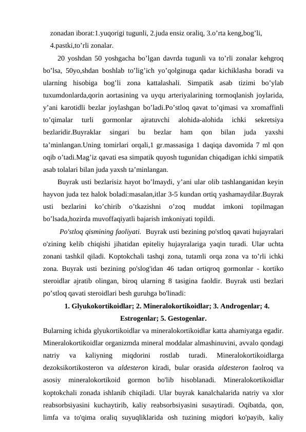 zonadan iborat:1.yuqorigi tugunli, 2.juda ensiz oraliq, 3.o’rta keng,bog’li, 
4.pastki,to’rli zonalar.
20 yoshdan 50 yoshgacha bo’lgan davrda tugunli va to’rli zonalar kehgroq
bo’lsa, 50yo,shdan boshlab to’lig’ich yo’qolginuga qadar kichiklasha boradi va
ularning  hisobiga  bog’li  zona  kattalashali.  Simpatik  asab  tizimi  bo’ylab
tuxumdonlarda,qorin aortasining va uyqu arteriyalarining tormoqlanish joylarida,
y’ani karotidli bezlar joylashgan bo’ladi.Po’stloq qavat to’qimasi va xromaffinli
to’qimalar  turli  gormonlar  ajratuvchi  alohida-alohida  ichki  sekretsiya
bezlaridir.Buyraklar  singari  bu  bezlar  ham  qon  bilan  juda  yaxshi
ta’minlangan.Uning tomirlari orqali,1 gr.massasiga 1 daqiqa davomida 7 ml qon
oqib o’tadi.Mag’iz qavati esa simpatik quyosh tugunidan chiqadigan ichki simpatik
asab tolalari bilan juda yaxsh ta’minlangan.
Buyrak usti bezlarisiz hayot bo’lmaydi, y’ani ular olib tashlanganidan keyin
hayvon juda tez halok boladi:masalan,itlar 3-5 kundan ortiq yashamaydilar.Buyrak
usti  bezlarini  ko’chirib  o’tkazishni  o’zoq  muddat  imkoni  topilmagan
bo’lsada,hozirda muvoffaqiyatli bajarish imkoniyati topildi.
 Po'stloq qismining faoliyati.  Buyrak usti bezining po'stloq qavati hujayralari
o'zining kelib chiqishi jihatidan epiteliy hujayralariga yaqin turadi. Ular uchta
zonani tashkil qiladi. Koptokchali tashqi zona, tutamli orqa zona va to’rli ichki
zona. Buyrak usti bezining po'slog'idan 46 tadan ortiqroq gormonlar - kortiko
steroidlar ajratib olingan, biroq ularning 8 tasigina faoldir. Buyrak usti bezlari
po’stloq qavati steroidlari besh guruhga bo'linadi:
1. Glyukokortikoidlar; 2. Mineralokortikoidlar; 3. Androgenlar; 4.
Estrogenlar; 5. Gestogenlar.
Bularning ichida glyukortikoidlar va mineralokortikoidlar katta ahamiyatga egadir.
Mineralokortikoidlar organizmda mineral moddalar almashinuvini, avvalo qondagi
natriy  va  kaliyning  miqdorini  rostlab  turadi.  Mineralokortikoidlarga
dezoksikortikosteron va  aldesteron kiradi, bular  orasida  aldesteron faolroq va
asosiy  mineralokortikoid  gormon  bo'lib  hisoblanadi.  Mineralokortikoidlar
koptokchali zonada ishlanib chiqiladi. Ular buyrak kanalchalarida natriy va xlor
reabsorbsiyasini  kuchaytirib,  kaliy  reabsorbsiyasini  susaytiradi.  Oqibatda,  qon,
limfa  va  to'qima  oraliq  suyuqliklarida  osh  tuzining  miqdori  ko'payib,  kaliy
