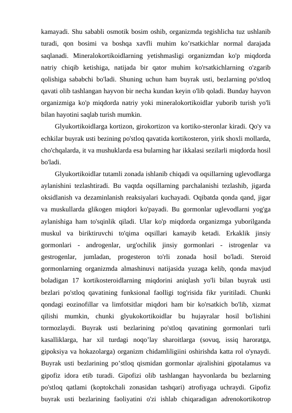 kamayadi. Shu sababli osmotik bosim oshib, organizmda tegishlicha tuz ushlanib
turadi,  qon  bosimi  va  boshqa  xavfli  muhim  ko’rsatkichlar  normal  darajada
saqlanadi.  Mineralokortikoidlarning  yetishmasligi  organizmdan  ko'p  miqdorda
natriy  chiqib  ketishiga,  natijada  bir  qator  muhim  ko'rsatkichlarning  o'zgarib
qolishiga sababchi bo'ladi. Shuning uchun ham buyrak usti, bezlarning po'stloq
qavati olib tashlangan hayvon bir necha kundan keyin o'lib qoladi. Bunday hayvon
organizmiga ko'p miqdorda natriy yoki mineralokortikoidlar yuborib turish yo'li
bilan hayotini saqlab turish mumkin. 
Glyukortikoidlarga kortizon, girokortizon va kortiko-steronlar kiradi. Qo'y va
echkilar buyrak usti bezining po'stloq qavatida kortikosteron, yirik shoxli mollarda,
cho'chqalarda, it va mushuklarda esa bularning har ikkalasi sezilarli miqdorda hosil
bo'ladi. 
Glyukortikoidlar tutamli zonada ishlanib chiqadi va oqsillarning uglevodlarga
aylanishini tezlashtiradi. Bu vaqtda oqsillarning parchalanishi tezlashib, jigarda
oksidlanish va dezaminlanish reaksiyalari kuchayadi. Oqibatda qonda qand, jigar
va muskullarda glikogen miqdori ko'payadi. Bu gormonlar uglevodlarni yog'ga
aylanishiga ham to'sqinlik qiladi. Ular ko'p miqdorda organizmga yuborilganda
muskul  va  biriktiruvchi  to'qima  oqsillari  kamayib  ketadi.  Erkaklik  jinsiy
gormonlari  -  androgenlar,  urg'ochilik  jinsiy  gormonlari  -  istrogenlar  va
gestrogenlar,  jumladan,  progesteron  to'rli  zonada  hosil  bo'ladi.  Steroid
gormonlarning organizmda almashinuvi natijasida yuzaga kelib, qonda mavjud
boladigan  17  kortikosteroidlarning  miqdorini  aniqlash  yo'li  bilan  buyrak  usti
bezlari po'stloq qavatining funksional  faolligi tog'risida fikr  yuritiladi. Chunki
qondagi eozinofillar va limfotsitlar miqdori ham bir ko'rsatkich bo'lib, xizmat
qilishi  mumkin,  chunki  glyukokortikoidlar  bu  hujayralar  hosil  bo'lishini
tormozlaydi.  Buyrak  usti  bezlarining  po'stloq  qavatining  gormonlari  turli
kasalliklarga,  har  xil  turdagi  noqo’lay  sharoitlarga  (sovuq,  issiq  haroratga,
gipoksiya va hokazolarga) organizm chidamliligiini oshirishda katta rol o'ynaydi.
Buyrak usti bezlarining po’stloq qismidan gormonlar ajralishini gipotalamus va
gipofiz  idora  etib  turadi.  Gipofizi  olib  tashlangan  hayvonlarda  bu  bezlarning
po'stloq  qatlami  (koptokchali  zonasidan  tashqari)  atrofiyaga  uchraydi.  Gipofiz
buyrak  usti  bezlarining  faoliyatini  o'zi  ishlab  chiqaradigan  adrenokortikotrop
