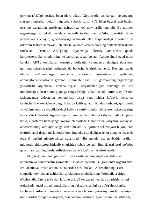 gormon (AKTg) vositasi bilan idora qiladi. Gipofiz olib tashlangan hayvonlarga
shu gormonlardan belgili miqdorda yuborib turish yo'li bilan buyrak usti bezlari
po'stloq qavatining atrofiyaga uchrashiga yo'l qo'ymaslik mumkin. Bu gormon
organizmga  surunkali  ravishda  yuborib  turilsa,  bez  po'stloq  qavatida  sintez
jarayonlari  kuchayib,  gipertrofiyaga  uchraydi.  Bez  to'qimasidagi  xolesterin  va
askorbin kislota kamayadi, chunki bular kortikosteroidlarning sintezlanishi uchun
sarflanadi.  Demak,  AKTgning  organizmga  takroriy  yuborilishi  qonda
kortikosteroidlar miqdorining ko'payishiga sabab bo'ladi. Ammo shuni qayd qilish
kerakki, AKTg koptokchali zonaning faoliyatini va undan ajraladigan aldosteron
gormoni sekretsiyasini boshqarishda bevosita ishtirok etmaydi. Keyingi vaqtda
olingan  ma'lumotlarga  qaraganda,  aldosteron  sekretsiyasini  epifizning
adrenoglomeronlotropin gormoni  stimullab turadi. Bu gormonning organizmga
yuborilishi  koptokchali  zonada  tegishli  o'zgarishlar  yuz  berishiga  va  ko'p
miqdordagi aldosteronning qonga chiqarilishiga sabab bo'ladi. Ammo, epifiz olib
tashlanganda  aldosteron  sekretsiyasi  qisqa  vaqt  ichida  ko'payib  ketsa-da,
keyinchalik o'z-o'zidan oldingi holatiga kelib qoladi. Bundan tashqari, qon, limfa
va to'qima oraliq suyuqliklaridagi kaliy va natriy miqdori aldosteron sekretsiyasiga
katta ta'sir ko'rsatadi. Agarda organizmning ichki muhitida kaliy natriydan ko'payib
ketsa, aldosteron ham qonga ko'proq chiqariladi. Organizmda kaliyning kamayishi
aldosteronning kam ajralishiga sabab bo'ladi. Bu gormon sekretsiyasi buyrak ham
ishtirok etadi degan ma'lumotlar bor. Buyrakda ajraladigan renin qonga o'tib, unda
tegishli  oqsilni  gipertenzinga  aylantiradi.  Bu  modda  o'z  navbatida  sezilarli
miqdorda aldosteron ishlanib chiqishiga sabab bo'ladi. Buyrak usti bezi po’stloq
qavati faoliyatining boshqarilishida miya po'stlog'i ham ishtirok etadi.
Mag'iz qatlamining faoliyati. Buyrak usti bezining mag'iz moddasidan 
adrenalin va noradrenalin gormonlari ishlab chiqariladi. Bu gormonlar organizmda 
fenilalanin va tirozin aminokislotalaridan hosil bo'ladi. Adrenalinning ta'siri 
simpatik nerv tolalari uchlaridan ajraladigan moddalarning fiziologik ta'siriga 
o’xshashdir. Uning ta'siridan ko'z qorachig'i kengayadi, yurak qisqarishlari ritmi 
tezlashadi, kuchi oshadi, muskullarning o'tkazuvchanligi va qo'zg'aluvchanligi 
kuchayadi. Adrenalin mayda arteriya va arteriolalarni (yurak toj tomirlari va miya 
tomirlaridan tashqari) toraytirib, qon bosimini oshiradi. Qon ivishini tezlashtiradi, 
