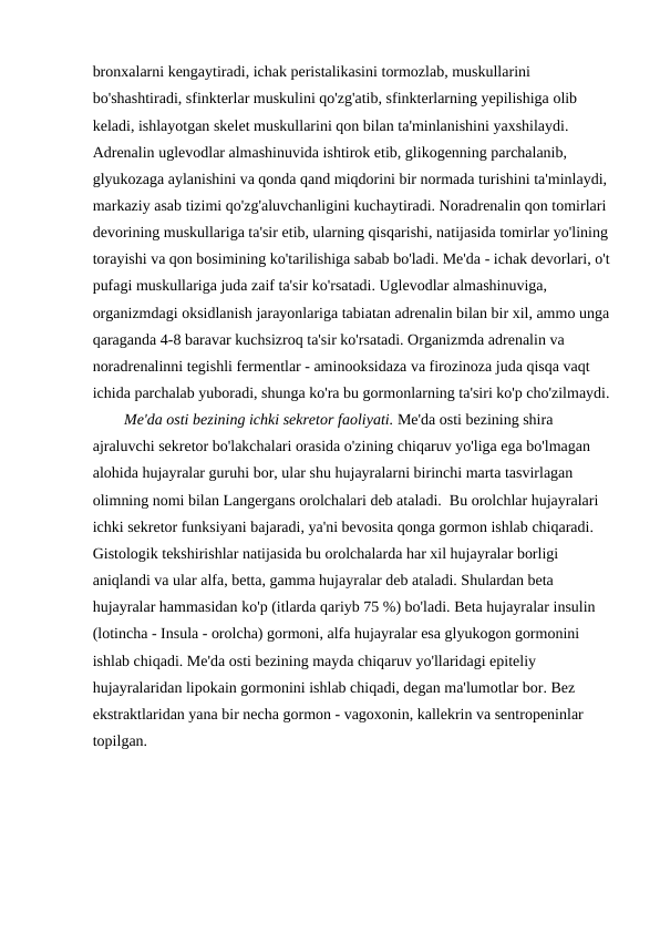 bronxalarni kengaytiradi, ichak peristalikasini tormozlab, muskullarini 
bo'shashtiradi, sfinkterlar muskulini qo'zg'atib, sfinkterlarning yepilishiga olib 
keladi, ishlayotgan skelet muskullarini qon bilan ta'minlanishini yaxshilaydi. 
Adrenalin uglevodlar almashinuvida ishtirok etib, glikogenning parchalanib, 
glyukozaga aylanishini va qonda qand miqdorini bir normada turishini ta'minlaydi, 
markaziy asab tizimi qo'zg'aluvchanligini kuchaytiradi. Noradrenalin qon tomirlari 
devorining muskullariga ta'sir etib, ularning qisqarishi, natijasida tomirlar yo'lining 
torayishi va qon bosimining ko'tarilishiga sabab bo'ladi. Me'da - ichak devorlari, o't
pufagi muskullariga juda zaif ta'sir ko'rsatadi. Uglevodlar almashinuviga, 
organizmdagi oksidlanish jarayonlariga tabiatan adrenalin bilan bir xil, ammo unga
qaraganda 4-8 baravar kuchsizroq ta'sir ko'rsatadi. Organizmda adrenalin va 
noradrenalinni tegishli fermentlar - aminooksidaza va firozinoza juda qisqa vaqt 
ichida parchalab yuboradi, shunga ko'ra bu gormonlarning ta'siri ko'p cho'zilmaydi.
Me'da osti bezining ichki sekretor faoliyati. Me'da osti bezining shira 
ajraluvchi sekretor bo'lakchalari orasida o'zining chiqaruv yo'liga ega bo'lmagan 
alohida hujayralar guruhi bor, ular shu hujayralarni birinchi marta tasvirlagan 
olimning nomi bilan Langergans orolchalari deb ataladi.  Bu orolchlar hujayralari 
ichki sekretor funksiyani bajaradi, ya'ni bevosita qonga gormon ishlab chiqaradi. 
Gistologik tekshirishlar natijasida bu orolchalarda har xil hujayralar borligi 
aniqlandi va ular alfa, betta, gamma hujayralar deb ataladi. Shulardan beta 
hujayralar hammasidan ko'p (itlarda qariyb 75 %) bo'ladi. Beta hujayralar insulin 
(lotincha - Insula - orolcha) gormoni, alfa hujayralar esa glyukogon gormonini 
ishlab chiqadi. Me'da osti bezining mayda chiqaruv yo'llaridagi epiteliy 
hujayralaridan lipokain gormonini ishlab chiqadi, degan ma'lumotlar bor. Bez 
ekstraktlaridan yana bir necha gormon - vagoxonin, kallekrin va sentropeninlar 
topilgan. 
