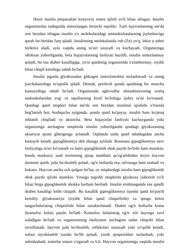 Hozir insulin preparatlari kimyoviy sintez qilish yo'li bilan olingan. Insulin
organimzdan tashqarida sintezlangan birinchi oqsildir. Turli hayvonlarning me'da
osti bezidan olingan insulin o'z molekulasidagi aminokislotalarning joylashuviga
qarab bir-biridan farq qiladi. Insulinning molekulasida ruh (Zn) yo'q, lekin u ruhni
biriktira  oladi,  ayni  vaqtda  uning  ta'siri  uzayadi  va  kuchayadi.  Organizmga
olloksan yuborilganda, beta hujayralarning faoliyati buzilib, insulin sintezlanmay
qoladi, bu esa diabet kasalligiga, ya'ni qandning organizmda o'zlashtirmay, siydik
bilan chiqib ketishiga sabab bo'ladi.
Insulin jigarda glyukozadan glikogen sintezlanishini tezlashtiradi va uning
parchalanishiga to'sqinlik qiladi. Demak, periferik qonda qandning bir muncha
kamayishiga  sabab  bo'ladi.  Organizmda  uglevodlar  almashinuvining  oraliq
mahsulotlaridan  yog'  va  oqsillarning  hosil  bo'lishiga  ijobiy  ta'sir  ko'rsatadi.
Qondagi  qand  miqdori  bilan  me'da  osti  bezidan  insulinni  ajralishi  o'rtasida
bog'lanish bor, boshqacha aytganda, qonda qand ko'paysa, insulin ham ko'proq
ishlanib  chiqiladi  va  aksincha.  Beta  hujayarlar  faoliyati  kuchayganda  yoki
organizmga  anchagina  miqdorda  insulin  yuborilganda  qondagi  glyukozaning
aksariyat  qismi  glikogenga  aylanadi.  Oqibatda  unda  qand  odatdagidan  ancha
kamayib ketadi, gipoglikemiya deb shunga aytiladi. Rosmana gipoglikemiya nerv
faoliyatiga ta'sir ko'rsatadi va hatto gipoglikemik shok paydo bo'lishi ham mumkin,
bunda  markaziy  asab  tizimining  qisqa  muddatli  qo'zg'alishidan  keyin  hayvon
darmoni qurib, juda bo'shashib qoladi, og'ir hollarda esa, talvasaga ham tushadi va
hokazo. Hayvon ancha och qolgan bo'lsa, oz miqdordagi insulin ham gipoglikemik
shok paydo qilishi mumkin. Venaga tegishli miqdorda glyukoza yuborish yo'li
bilan birga gipoglikemik shokka barham beriladi. Insulin etishmaganda esa qandli
deabet kasalligi kelib chiqadi. Bu kasallik giperglikemiya (qonda qand ko'payib
ketishi),  glyukozuriya  (siydik  bilan  qand  chiqarilishi)  va  qonga  keton
tangachalarining  chiqarilishi  bilan  xarakterlanadi.  Diabet  og'ir  hollarda  koma
(komofoz  holat)  paydo  bo'ladi.  Komofoz  holatining  og'ir  xili  hayotga  xavf
soladigan  bo'ladi  va  organizmning  faoliyatini  anchagina  izdan  chiqishi  bilan
tavsiflanadi, hayvon juda bo'shashib,  reflekslari susayadi  yoki yo'qolib ketadi,
nafasi  siyraklashib  yuzaki  bo'lib  qoladi,  yurak  qisqarishlari  tezlashadi,  yoki
sekinlashadi, tomirlar tonusi o'zgaradi va h.k. Hayvon organizmiga vaqtida insulin
