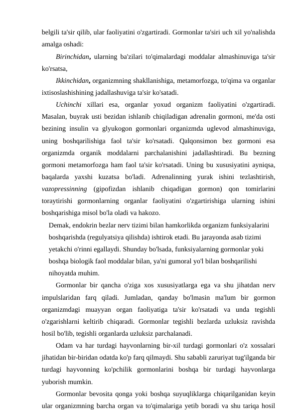 belgili ta'sir qilib, ular faoliyatini o'zgartiradi. Gormonlar ta'siri uch xil yo'nalishda
amalga oshadi:
Birinchidan,  ularning ba'zilari to'qimalardagi moddalar almashinuviga ta'sir
ko'rsatsa, 
Ikkinchidan, organizmning shakllanishiga, metamorfozga, to'qima va organlar
ixtisoslashishining jadallashuviga ta'sir ko'satadi.
Uchinchi xillari  esa,  organlar  yoxud  organizm  faoliyatini  o'zgartiradi.
Masalan, buyrak usti bezidan ishlanib chiqiladigan adrenalin gormoni, me'da osti
bezining insulin va glyukogon gormonlari organizmda uglevod almashinuviga,
uning  boshqarilishiga  faol  ta'sir  ko'rsatadi.  Qalqonsimon  bez  gormoni  esa
organizmda  organik  moddalarni  parchalanishini  jadallashtiradi.  Bu  bezning
gormoni metamorfozga ham faol ta'sir ko'rsatadi. Uning bu xususiyatini ayniqsa,
baqalarda  yaxshi  kuzatsa  bo'ladi.  Adrenalinning  yurak  ishini  tezlashtirish,
vazopressinning (gipofizdan  ishlanib  chiqadigan  gormon)  qon  tomirlarini
toraytirishi  gormonlarning  organlar  faoliyatini  o'zgartirishiga  ularning  ishini
boshqarishiga misol bo'la oladi va hakozo. 
Demak, endokrin bezlar nerv tizimi bilan hamkorlikda organizm funksiyalarini 
boshqarishda (regulyatsiya qilishda) ishtirok etadi. Bu jarayonda asab tizimi 
yetakchi o'rinni egallaydi. Shunday bo'lsada, funksiyalarning gormonlar yoki 
boshqa biologik faol moddalar bilan, ya'ni gumoral yo'l bilan boshqarilishi 
nihoyatda muhim.
Gormonlar bir qancha o'ziga xos xususiyatlarga ega va shu jihatdan nerv
impulslaridan  farq  qiladi.  Jumladan,  qanday  bo'lmasin  ma'lum  bir  gormon
organizmdagi  muayyan  organ  faoliyatiga  ta'sir  ko'rsatadi  va  unda  tegishli
o'zgarishlarni keltirib chiqaradi. Gormonlar tegishli bezlarda uzluksiz ravishda
hosil bo'lib, tegishli organlarda uzluksiz parchalanadi.
Odam va har turdagi hayvonlarning bir-xil turdagi gormonlari o'z xossalari
jihatidan bir-biridan odatda ko'p farq qilmaydi. Shu sababli zaruriyat tug'ilganda bir
turdagi  hayvonning  ko'pchilik  gormonlarini  boshqa  bir  turdagi  hayvonlarga
yuborish mumkin.
Gormonlar bevosita qonga yoki boshqa suyuqliklarga chiqarilganidan keyin
ular organizmning barcha organ va to'qimalariga yetib boradi va shu tariqa hosil
