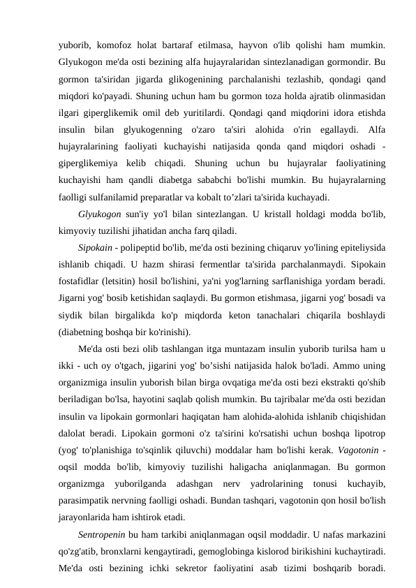 yuborib,  komofoz  holat  bartaraf  etilmasa,  hayvon  o'lib  qolishi  ham  mumkin.
Glyukogon me'da osti bezining alfa hujayralaridan sintezlanadigan gormondir. Bu
gormon  ta'siridan  jigarda  glikogenining  parchalanishi  tezlashib,  qondagi  qand
miqdori ko'payadi. Shuning uchun ham bu gormon toza holda ajratib olinmasidan
ilgari giperglikemik omil deb yuritilardi. Qondagi qand miqdorini idora etishda
insulin  bilan  glyukogenning  o'zaro  ta'siri  alohida  o'rin  egallaydi.  Alfa
hujayralarining  faoliyati  kuchayishi  natijasida  qonda  qand  miqdori  oshadi  -
giperglikemiya  kelib  chiqadi.  Shuning  uchun  bu  hujayralar  faoliyatining
kuchayishi  ham  qandli  diabetga  sababchi  bo'lishi  mumkin.  Bu  hujayralarning
faolligi sulfanilamid preparatlar va kobalt to’zlari ta'sirida kuchayadi.
Glyukogon sun'iy yo'l bilan sintezlangan. U kristall holdagi modda bo'lib,
kimyoviy tuzilishi jihatidan ancha farq qiladi.
Sipokain - polipeptid bo'lib, me'da osti bezining chiqaruv yo'lining epiteliysida
ishlanib chiqadi. U hazm shirasi fermentlar ta'sirida parchalanmaydi. Sipokain
fostafidlar (letsitin) hosil bo'lishini, ya'ni yog'larning sarflanishiga yordam beradi.
Jigarni yog' bosib ketishidan saqlaydi. Bu gormon etishmasa, jigarni yog' bosadi va
siydik  bilan  birgalikda  ko'p  miqdorda  keton  tanachalari  chiqarila  boshlaydi
(diabetning boshqa bir ko'rinishi).
Me'da osti bezi olib tashlangan itga muntazam insulin yuborib turilsa ham u
ikki - uch oy o'tgach, jigarini yog' bo’sishi natijasida halok bo'ladi. Ammo uning
organizmiga insulin yuborish bilan birga ovqatiga me'da osti bezi ekstrakti qo'shib
beriladigan bo'lsa, hayotini saqlab qolish mumkin. Bu tajribalar me'da osti bezidan
insulin va lipokain gormonlari haqiqatan ham alohida-alohida ishlanib chiqishidan
dalolat beradi. Lipokain gormoni o'z ta'sirini ko'rsatishi uchun boshqa lipotrop
(yog' to'planishiga to'sqinlik qiluvchi) moddalar ham bo'lishi kerak.  Vagotonin -
oqsil  modda  bo'lib,  kimyoviy  tuzilishi  haligacha  aniqlanmagan.  Bu  gormon
organizmga  yuborilganda  adashgan  nerv  yadrolarining  tonusi  kuchayib,
parasimpatik nervning faolligi oshadi. Bundan tashqari, vagotonin qon hosil bo'lish
jarayonlarida ham ishtirok etadi.
Sentropenin bu ham tarkibi aniqlanmagan oqsil moddadir. U nafas markazini
qo'zg'atib, bronxlarni kengaytiradi, gemoglobinga kislorod birikishini kuchaytiradi.
Me'da  osti  bezining  ichki  sekretor  faoliyatini  asab  tizimi  boshqarib  boradi.
