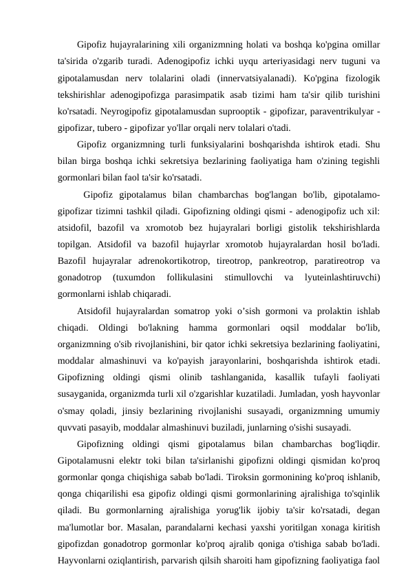 Gipofiz hujayralarining xili organizmning holati va boshqa ko'pgina omillar
ta'sirida o'zgarib turadi. Adenogipofiz ichki uyqu arteriyasidagi nerv tuguni va
gipotalamusdan  nerv  tolalarini  oladi  (innervatsiyalanadi).  Ko'pgina  fizologik
tekshirishlar adenogipofizga parasimpatik asab  tizimi ham ta'sir  qilib turishini
ko'rsatadi. Neyrogipofiz gipotalamusdan suprooptik - gipofizar, paraventrikulyar -
gipofizar, tubero - gipofizar yo'llar orqali nerv tolalari o'tadi. 
Gipofiz organizmning turli funksiyalarini boshqarishda ishtirok etadi. Shu
bilan birga boshqa ichki sekretsiya bezlarining faoliyatiga ham o'zining tegishli
gormonlari bilan faol ta'sir ko'rsatadi. 
 Gipofiz  gipotalamus  bilan  chambarchas  bog'langan  bo'lib,  gipotalamo-
gipofizar tizimni tashkil qiladi. Gipofizning oldingi qismi - adenogipofiz uch xil:
atsidofil,  bazofil  va  xromotob  bez  hujayralari  borligi  gistolik  tekshirishlarda
topilgan.  Atsidofil  va  bazofil  hujayrlar  xromotob  hujayralardan  hosil  bo'ladi.
Bazofil  hujayralar  adrenokortikotrop,  tireotrop,  pankreotrop,  paratireotrop  va
gonadotrop  (tuxumdon  follikulasini  stimullovchi  va  lyuteinlashtiruvchi)
gormonlarni ishlab chiqaradi.
Atsidofil hujayralardan somatrop yoki o’sish gormoni va prolaktin ishlab
chiqadi.  Oldingi  bo'lakning  hamma  gormonlari  oqsil  moddalar  bo'lib,
organizmning o'sib rivojlanishini, bir qator ichki sekretsiya bezlarining faoliyatini,
moddalar  almashinuvi  va  ko'payish  jarayonlarini,  boshqarishda  ishtirok  etadi.
Gipofizning  oldingi  qismi  olinib  tashlanganida,  kasallik  tufayli  faoliyati
susayganida, organizmda turli xil o'zgarishlar kuzatiladi. Jumladan, yosh hayvonlar
o'smay  qoladi,  jinsiy  bezlarining  rivojlanishi  susayadi,  organizmning  umumiy
quvvati pasayib, moddalar almashinuvi buziladi, junlarning o'sishi susayadi.
Gipofizning  oldingi  qismi  gipotalamus  bilan  chambarchas  bog'liqdir.
Gipotalamusni elektr toki bilan ta'sirlanishi gipofizni oldingi qismidan ko'proq
gormonlar qonga chiqishiga sabab bo'ladi. Tiroksin gormonining ko'proq ishlanib,
qonga chiqarilishi esa gipofiz oldingi qismi gormonlarining ajralishiga to'sqinlik
qiladi.  Bu  gormonlarning  ajralishiga  yorug'lik  ijobiy  ta'sir  ko'rsatadi,  degan
ma'lumotlar bor. Masalan, parandalarni kechasi yaxshi yoritilgan xonaga kiritish
gipofizdan gonadotrop gormonlar ko'proq ajralib qoniga o'tishiga sabab bo'ladi.
Hayvonlarni oziqlantirish, parvarish qilsih sharoiti ham gipofizning faoliyatiga faol
