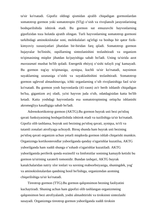 ta'sir  ko'rsatadi.  Gipofiz  oldingi  qismidan  ajralib  chiqadigan  gormonlardan
somatotrop gormon yoki somatotropin (STg) o’sish va rivojlansih jarayonlarining
boshqarilishida  ishtirok  etadi.  Bu  gormon  sut  emuzuvchi  hayvonlarning
gipofizidan toza holatda ajratib olingan. Turli hayvonlarning somatotrop gormoni
tarkibidagi aminokislotalar soni, molekulalari og'irligi va boshqa bir qator fizik-
kimyoviy  xususiyatlari  jihatidan  bir-biridan  farq  qiladi.  Somatotrop  gormon
hujayralar  bo'linishi,  oqsillarning  sintezlanishini  tezlashtiradi  va  organizm
to'qimasining  miqdor  jihatdan ko'payishiga  sabab  bo'ladi.  Uning ta'sirida  azot
muvozanati musbat bo'lib qoladi. Energetik ehtiyoj o’sishi tufayli yog' kamayadi.
Bu  gormon  tog'ay  to'qimasiga,  ayniqsa,  kuchli  ta'sir  ko'rsatadi,  naysimon
suyaklarning  uzunasiga  o’sishi  va  suyaklashishini  tezlashtiradi.  Somatotrop
gormon uglevod almashinuviga, ichki organlarning o’sib rivojlanishiga faol ta'sir
ko'rsatadi. Bu gormon yosh hayvonlarda (41-rasm) zo'r berib ishlanib chiqadigan
bo'lsa, gigantizm avj oladi, ya'ni hayvon juda o'sib, odatdagisidan katta bo'lib
ketadi.  Katta  yoshdagi  hayvonlarda  esa  somatotropinning  ortiqcha  ishlanishi
akromegliya kasalligiga sabab bo'ladi.
Adrenokortikotrop gormon (AKTG).Bu gormon buyrak usti bezi po'stloq 
qavati funksiyasining boshqarilishida ishtirok etadi va tuzilishiga ta'sir ko'rsatadi. 
Gipofiz olib tashlansa, buyrak usti bezining po'stloq qavati, ayniqsa, to'rli va 
tutamli zonalari atrofiyaga uchraydi. Biroq shunda ham buyrak usti bezining 
po'stloq qavati organizm uchun yetarli miqdorda gormon ishlab chiqarishi mumkin.
Organizmga kortikosteroidlar yuborilganda qanday o'zgarishlar kuzatilsa, AKTG 
yuborilganda ham xuddi shunga o’xshash o'zgarishlar kuzatiladi. AKTG 
yuborilganida periferik qonda eozinofil va limfotsitlar sonining kamayib ketishi bu 
gormon ta'sirining xaraterli tomonidir. Bundan tashqari, AKTG buyrak 
kanalchalaridan natriy xlor ionlari va suvning reabsorbsiyasiga, shuningdek, yog' 
va aminokislotalardan qandning hosil bo'lishiga, organizmdan azotning 
chiqarilishiga ta'sir ko'rsatadi.
        Tireotrop gormon (TTG).Bu gormon qalqonsimon bezning faoliyatini  
kuchaytiradi. Shuning uchun ham gipofizi olib tashlangan organizmning 
qalqonsimon bezi atrofiyalanib, yodni almashtirishi va tiroksinni sintezlashi 
susayadi. Organizmga tireotrop gormon yuborilganda xuddi tiroksin 
