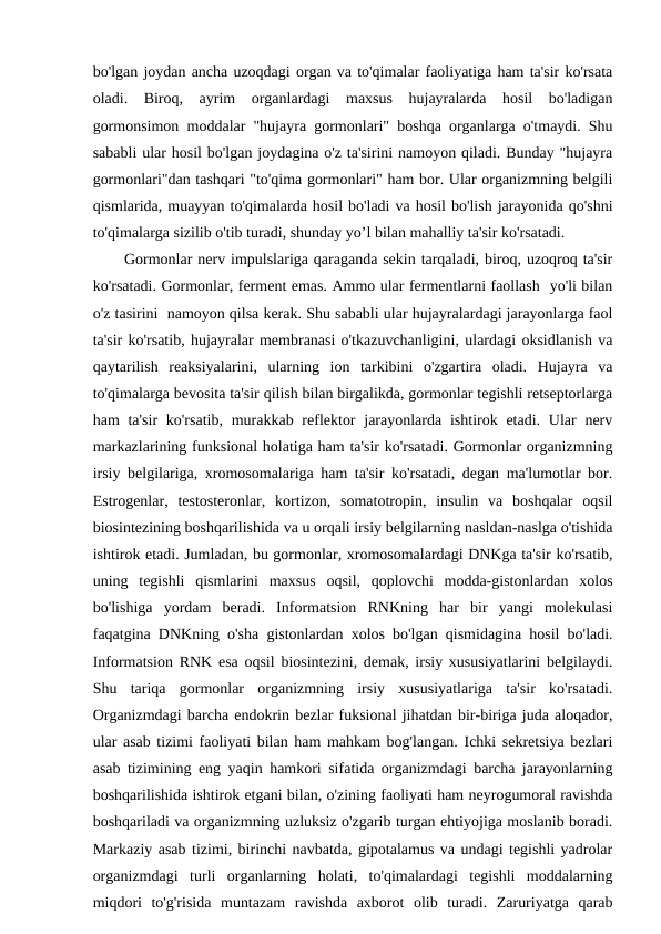 bo'lgan joydan ancha uzoqdagi organ va to'qimalar faoliyatiga ham ta'sir ko'rsata
oladi.  Biroq,  ayrim  organlardagi  maxsus  hujayralarda  hosil  bo'ladigan
gormonsimon moddalar "hujayra gormonlari" boshqa organlarga o'tmaydi. Shu
sababli ular hosil bo'lgan joydagina o'z ta'sirini namoyon qiladi. Bunday "hujayra
gormonlari"dan tashqari "to'qima gormonlari" ham bor. Ular organizmning belgili
qismlarida, muayyan to'qimalarda hosil bo'ladi va hosil bo'lish jarayonida qo'shni
to'qimalarga sizilib o'tib turadi, shunday yo’l bilan mahalliy ta'sir ko'rsatadi.
Gormonlar nerv impulslariga qaraganda sekin tarqaladi, biroq, uzoqroq ta'sir
ko'rsatadi. Gormonlar, ferment emas. Ammo ular fermentlarni faollash  yo'li bilan
o'z tasirini  namoyon qilsa kerak. Shu sababli ular hujayralardagi jarayonlarga faol
ta'sir ko'rsatib, hujayralar membranasi o'tkazuvchanligini, ulardagi oksidlanish va
qaytarilish  reaksiyalarini,  ularning  ion  tarkibini  o'zgartira  oladi.  Hujayra  va
to'qimalarga bevosita ta'sir qilish bilan birgalikda, gormonlar tegishli retseptorlarga
ham  ta'sir  ko'rsatib,  murakkab reflektor  jarayonlarda ishtirok etadi. Ular  nerv
markazlarining funksional holatiga ham ta'sir ko'rsatadi. Gormonlar organizmning
irsiy belgilariga, xromosomalariga ham ta'sir ko'rsatadi, degan ma'lumotlar bor.
Estrogenlar,  testosteronlar,  kortizon,  somatotropin,  insulin  va  boshqalar  oqsil
biosintezining boshqarilishida va u orqali irsiy belgilarning nasldan-naslga o'tishida
ishtirok etadi. Jumladan, bu gormonlar, xromosomalardagi DNKga ta'sir ko'rsatib,
uning  tegishli  qismlarini  maxsus  oqsil,  qoplovchi  modda-gistonlardan  xolos
bo'lishiga  yordam  beradi.  Informatsion  RNKning  har  bir  yangi  molekulasi
faqatgina DNKning o'sha gistonlardan xolos bo'lgan qismidagina hosil bo'ladi.
Informatsion RNK esa oqsil biosintezini, demak, irsiy xususiyatlarini belgilaydi.
Shu  tariqa  gormonlar  organizmning  irsiy  xususiyatlariga  ta'sir  ko'rsatadi.
Organizmdagi barcha endokrin bezlar fuksional jihatdan bir-biriga juda aloqador,
ular asab tizimi faoliyati bilan ham mahkam bog'langan. Ichki sekretsiya bezlari
asab tizimining eng yaqin hamkori sifatida organizmdagi barcha jarayonlarning
boshqarilishida ishtirok etgani bilan, o'zining faoliyati ham neyrogumoral ravishda
boshqariladi va organizmning uzluksiz o'zgarib turgan ehtiyojiga moslanib boradi.
Markaziy asab tizimi, birinchi navbatda, gipotalamus va undagi tegishli yadrolar
organizmdagi  turli  organlarning  holati,  to'qimalardagi  tegishli  moddalarning
miqdori  to'g'risida  muntazam  ravishda  axborot  olib  turadi.  Zaruriyatga  qarab
