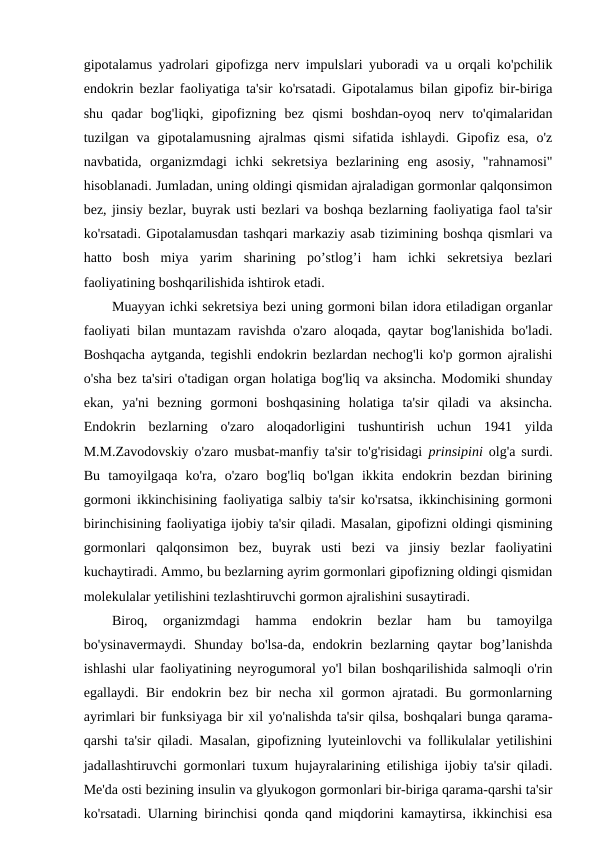 gipotalamus yadrolari gipofizga nerv impulslari yuboradi va u orqali ko'pchilik
endokrin bezlar faoliyatiga ta'sir ko'rsatadi. Gipotalamus bilan gipofiz bir-biriga
shu  qadar  bog'liqki,  gipofizning  bez  qismi  boshdan-oyoq  nerv  to'qimalaridan
tuzilgan va  gipotalamusning ajralmas qismi  sifatida ishlaydi.  Gipofiz esa,  o'z
navbatida,  organizmdagi  ichki  sekretsiya  bezlarining  eng  asosiy,  "rahnamosi"
hisoblanadi. Jumladan, uning oldingi qismidan ajraladigan gormonlar qalqonsimon
bez, jinsiy bezlar, buyrak usti bezlari va boshqa bezlarning faoliyatiga faol ta'sir
ko'rsatadi. Gipotalamusdan tashqari markaziy asab tizimining boshqa qismlari va
hatto  bosh  miya  yarim  sharining  po’stlog’i  ham  ichki  sekretsiya  bezlari
faoliyatining boshqarilishida ishtirok etadi.
Muayyan ichki sekretsiya bezi uning gormoni bilan idora etiladigan organlar
faoliyati bilan muntazam ravishda o'zaro aloqada, qaytar bog'lanishida bo'ladi.
Boshqacha aytganda, tegishli endokrin bezlardan nechog'li ko'p gormon ajralishi
o'sha bez ta'siri o'tadigan organ holatiga bog'liq va aksincha. Modomiki shunday
ekan,  ya'ni  bezning  gormoni  boshqasining  holatiga  ta'sir  qiladi  va  aksincha.
Endokrin  bezlarning  o'zaro  aloqadorligini  tushuntirish  uchun  1941  yilda
M.M.Zavodovskiy o'zaro musbat-manfiy ta'sir to'g'risidagi  prinsipini olg'a surdi.
Bu  tamoyilgaqa  ko'ra,  o'zaro  bog'liq  bo'lgan  ikkita  endokrin  bezdan  birining
gormoni ikkinchisining faoliyatiga salbiy ta'sir ko'rsatsa, ikkinchisining gormoni
birinchisining faoliyatiga ijobiy ta'sir qiladi. Masalan, gipofizni oldingi qismining
gormonlari  qalqonsimon  bez,  buyrak  usti  bezi  va  jinsiy  bezlar  faoliyatini
kuchaytiradi. Ammo, bu bezlarning ayrim gormonlari gipofizning oldingi qismidan
molekulalar yetilishini tezlashtiruvchi gormon ajralishini susaytiradi. 
Biroq,  organizmdagi  hamma  endokrin  bezlar  ham  bu  tamoyilga
bo'ysinavermaydi.  Shunday  bo'lsa-da,  endokrin  bezlarning  qaytar  bog’lanishda
ishlashi ular faoliyatining neyrogumoral yo'l bilan boshqarilishida salmoqli o'rin
egallaydi. Bir endokrin bez bir necha xil gormon ajratadi. Bu gormonlarning
ayrimlari bir funksiyaga bir xil yo'nalishda ta'sir qilsa, boshqalari bunga qarama-
qarshi ta'sir qiladi. Masalan, gipofizning lyuteinlovchi va follikulalar yetilishini
jadallashtiruvchi gormonlari tuxum hujayralarining etilishiga ijobiy ta'sir qiladi.
Me'da osti bezining insulin va glyukogon gormonlari bir-biriga qarama-qarshi ta'sir
ko'rsatadi. Ularning birinchisi qonda qand miqdorini kamaytirsa, ikkinchisi esa
