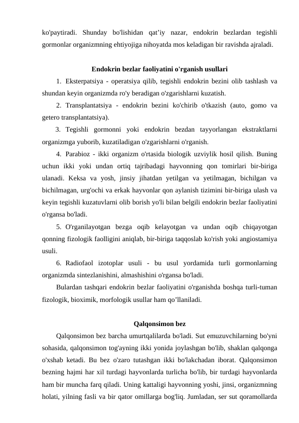 ko'paytiradi.  Shunday  bo'lishidan  qat’iy  nazar,  endokrin  bezlardan  tegishli
gormonlar organizmning ehtiyojiga nihoyatda mos keladigan bir ravishda ajraladi.
Endokrin bezlar faoliyatini o'rganish usullari
1. Eksterpatsiya - operatsiya qilib, tegishli endokrin bezini olib tashlash va
shundan keyin organizmda ro'y beradigan o'zgarishlarni kuzatish.
2. Transplantatsiya -  endokrin  bezini  ko'chirib  o'tkazish  (auto,  gomo  va
getero transplantatsiya).
3. Tegishli  gormonni  yoki  endokrin  bezdan  tayyorlangan  ekstraktlarni
organizmga yuborib, kuzatiladigan o'zgarishlarni o'rganish.
4. Parabioz - ikki organizm o'rtasida biologik uzviylik hosil qilish. Buning
uchun  ikki  yoki  undan  ortiq  tajribadagi  hayvonning  qon  tomirlari  bir-biriga
ulanadi.  Keksa  va  yosh,  jinsiy  jihatdan  yetilgan  va  yetilmagan,  bichilgan  va
bichilmagan, urg'ochi va erkak hayvonlar qon aylanish tizimini bir-biriga ulash va
keyin tegishli kuzatuvlarni olib borish yo'li bilan belgili endokrin bezlar faoliyatini
o'rgansa bo'ladi. 
5. O'rganilayotgan  bezga  oqib  kelayotgan  va  undan  oqib  chiqayotgan
qonning fizologik faolligini aniqlab, bir-biriga taqqoslab ko'rish yoki angiostamiya
usuli.
6. Radiofaol  izotoplar  usuli  -  bu  usul  yordamida  turli  gormonlarning
organizmda sintezlanishini, almashishini o'rgansa bo'ladi.
Bulardan tashqari endokrin bezlar faoliyatini o'rganishda boshqa turli-tuman
fizologik, bioximik, morfologik usullar ham qo’llaniladi.
Qalqonsimon bez
Qalqonsimon bez barcha umurtqalilarda bo'ladi. Sut emuzuvchilarning bo'yni
sohasida, qalqonsimon tog'ayning ikki yonida joylashgan bo'lib, shaklan qalqonga
o'xshab ketadi. Bu bez o'zaro tutashgan ikki bo'lakchadan iborat. Qalqonsimon
bezning hajmi har xil turdagi hayvonlarda turlicha bo'lib, bir turdagi hayvonlarda
ham bir muncha farq qiladi. Uning kattaligi hayvonning yoshi, jinsi, organizmning
holati, yilning fasli va bir qator omillarga bog'liq. Jumladan, ser sut qoramollarda
