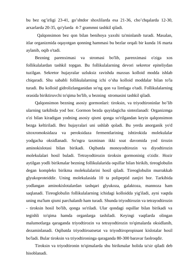 bu bez og’irligi 23-41, go’shtdor  shoxlilarda esa  21-36, cho’chqalarda 12-30,
arxarlarda 20-35, qo'ylarda  4-7 grammni tashkil qiladi.
Qalqonsimon bez qon bilan benihoya yaxshi ta'minlanib turadi. Masalan,
itlar organizmida oqayotgan qonning hammasi bu bezlar orqali bir kunda 16 marta
aylanib, oqib o'tadi. 
Bezning  parenximasi  va  stromasi  bo'lib,  parenximasi  o'ziga  xos
follikulalardan  tashkil  topgan.  Bu  follikulalarning  devori  sekretor  epiteliydan
tuzilgan.  Sekretor  hujayralar  uzluksiz  ravishda  maxsus  kolloid  modda  ishlab
chiqaradi. Shu sababli  follikulalarning ichi  o’sha  kolloid moddalar  bilan to'la
turadi. Bu kolloid gidrolizlanganidan so'ng qon va limfaga o'tadi. Follikulalarning
orasida biriktiruvchi to'qima bo'lib, u bezning  stromasini tashkil qiladi.
Qalqonsimon bezning asosiy gormonlari: tiroksin, va triyodtironinlar bo’lib
ularning tarkibida yod bor. Gormon bezda quyidagicha sintezlanadi: Organizmga
o'zi bilan kiradigan yodning asosiy qismi qonga so'rilgandan keyin qalqonsimon
bezga keltiriladi. Bez hujayralari uni ushlab qoladi. Bu yerda anorganik yo'd
sitoxromoksidaza  va  peroksidaza  fermentlarining  ishtirokida  molekulalar
yodgacha  oksidlanadi.  So'ngra  taxminan  ikki  soat  davomida  yod  tirozin
aminokislotasi  bilan  birikadi.  Oqibatda  monoyodtirozin  va  diyodtirozin
molekulalari  hosil  buladi.  Tetrayodtirozin  tiroksin  gormoninig  o'zidir.  Hozir
aytilgan yodli birikmalar bezning follikulalarida oqsillar bilan birikib, tireoglobulin
degan  kompleks  birikma  molekulalarini  hosil  qiladi.  Tireoglobulin  murrakkab
glyukoproteiddir.  Uning  molekulasida  10  ta  polipeptid  zanjiri  bor.  Tarkibida
yodlangan  aminokislotalardan  tashqari  glyukoza,  galaktoza,  mannoza  ham
saqlanadi. Tireoglobulin follikulalarning ichidagi kolloidda yig'iladi, ayni vaqtda
uning ma'lum qismi parchalanib ham turadi. Shunda triyodtirozin va tetrayodtirozin
- tiroksin hosil bo'lib, qonga so'riladi. Ular qondagi oqsillar bilan birikadi va
tegishli  to'qima  hamda  organlarga  tashiladi.  Keyingi  vaqtlarda  olingan
malumotlarga qaraganda triyodtirozin va tetrayodtirozin to'qimalarda oksidlanib,
dezaminlanadi. Oqibatda triyodtiroatsetat  va triyodtiropropinant kislotalar hosil
bo'ladi. Bular tiroksin va triyodtironinga qaraganda 80-300 baravar faolroqdir.
Tiroksin va triyodtironin to'qimalarda shu birikmalar holida ta'sir qiladi deb
hisoblanadi.
