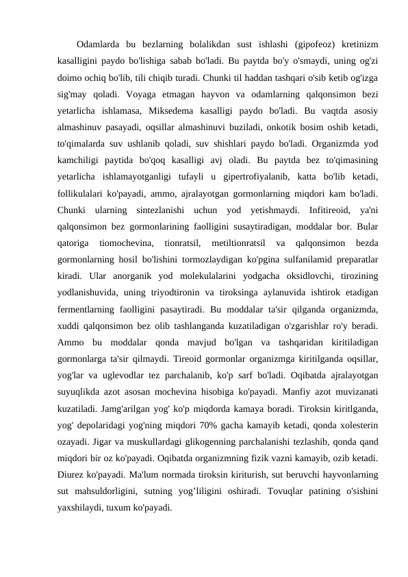 Odamlarda  bu  bezlarning  bolalikdan  sust  ishlashi  (gipofeoz)  kretinizm
kasalligini paydo bo'lishiga sabab bo'ladi. Bu paytda bo'y o'smaydi, uning og'zi
doimo ochiq bo'lib, tili chiqib turadi. Chunki til haddan tashqari o'sib ketib og'izga
sig'may  qoladi.  Voyaga  etmagan  hayvon  va  odamlarning  qalqonsimon  bezi
yetarlicha  ishlamasa,  Miksedema  kasalligi  paydo  bo'ladi.  Bu  vaqtda  asosiy
almashinuv pasayadi, oqsillar almashinuvi buziladi, onkotik bosim oshib ketadi,
to'qimalarda suv ushlanib qoladi, suv shishlari paydo bo'ladi. Organizmda yod
kamchiligi  paytida  bo'qoq  kasalligi  avj  oladi.  Bu  paytda  bez  to'qimasining
yetarlicha  ishlamayotganligi  tufayli  u  gipertrofiyalanib,  katta  bo'lib  ketadi,
follikulalari ko'payadi, ammo, ajralayotgan gormonlarning miqdori kam bo'ladi.
Chunki  ularning  sintezlanishi  uchun  yod  yetishmaydi.  Infitireoid,  ya'ni
qalqonsimon bez gormonlarining faolligini susaytiradigan, moddalar bor. Bular
qatoriga  tiomochevina,  tionratsil,  metiltionratsil  va  qalqonsimon  bezda
gormonlarning hosil bo'lishini tormozlaydigan ko'pgina sulfanilamid preparatlar
kiradi.  Ular  anorganik  yod  molekulalarini  yodgacha  oksidlovchi,  tirozining
yodlanishuvida,  uning  triyodtironin  va  tiroksinga  aylanuvida  ishtirok  etadigan
fermentlarning  faolligini  pasaytiradi.  Bu  moddalar  ta'sir  qilganda  organizmda,
xuddi qalqonsimon bez olib tashlanganda kuzatiladigan o'zgarishlar ro'y beradi.
Ammo  bu  moddalar  qonda  mavjud  bo'lgan  va  tashqaridan  kiritiladigan
gormonlarga ta'sir qilmaydi. Tireoid gormonlar organizmga kiritilganda oqsillar,
yog'lar va uglevodlar tez parchalanib, ko'p sarf bo'ladi. Oqibatda ajralayotgan
suyuqlikda azot asosan mochevina hisobiga ko'payadi. Manfiy azot muvizanati
kuzatiladi. Jamg'arilgan yog' ko'p miqdorda kamaya boradi. Tiroksin kiritlganda,
yog' depolaridagi yog'ning miqdori 70% gacha kamayib ketadi, qonda xolesterin
ozayadi. Jigar va muskullardagi glikogenning parchalanishi tezlashib, qonda qand
miqdori bir oz ko'payadi. Oqibatda organizmning fizik vazni kamayib, ozib ketadi.
Diurez ko'payadi. Ma'lum normada tiroksin kiriturish, sut beruvchi hayvonlarning
sut  mahsuldorligini,  sutning  yog’liligini  oshiradi.  Tovuqlar  patining  o'sishini
yaxshilaydi, tuxum ko'payadi. 
