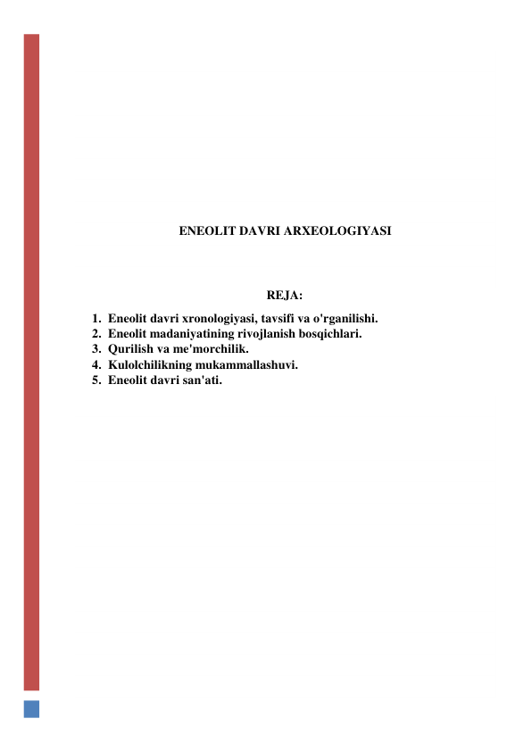  
 
 
 
 
 
 
 
ENEOLIT DAVRI ARXEOLOGIYASI 
 
 
REJA: 
1. Eneolit davri xronologiyasi, tavsifi va o'rganilishi. 
2. Eneolit madaniyatining rivojlanish bosqichlari. 
3. Qurilish va me'morchilik. 
4. Kulolchilikning mukammallashuvi. 
5. Eneolit davri san'ati. 
 
 
 
 
 
 
 
 
 
 
 
 
 
 
