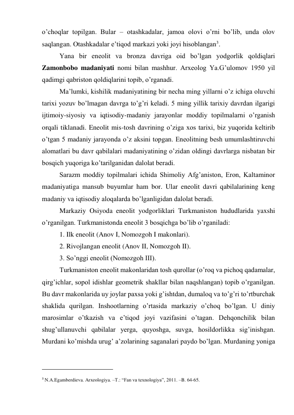 o’choqlar topilgan. Bular – otashkadalar, jamoa olovi o’rni bo’lib, unda olov 
saqlangan. Otashkadalar e’tiqod markazi yoki joyi hisoblangan3. 
Yana bir eneolit va bronza davriga oid bo’lgan yodgorlik qoldiqlari 
Zamonbobo madaniyati nomi bilan mashhur. Arxeolog Ya.G’ulomov 1950 yil 
qadimgi qabriston qoldiqlarini topib, o’rganadi.  
Ma’lumki, kishilik madaniyatining bir necha ming yillarni o’z ichiga oluvchi 
tarixi yozuv bo’lmagan davrga to’g’ri keladi. 5 ming yillik tarixiy davrdan ilgarigi 
ijtimoiy-siyosiy va iqtisodiy-madaniy jarayonlar moddiy topilmalarni o’rganish 
orqali tiklanadi. Eneolit mis-tosh davrining o’ziga xos tarixi, biz yuqorida keltirib 
o’tgan 5 madaniy jarayonda o’z aksini topgan. Eneolitning besh umumlashtiruvchi 
alomatlari bu davr qabilalari madaniyatining o’zidan oldingi davrlarga nisbatan bir 
bosqich yuqoriga ko’tarilganidan dalolat beradi. 
Sarazm moddiy topilmalari ichida Shimoliy Afg’aniston, Eron, Kaltaminor 
madaniyatiga mansub buyumlar ham bor. Ular eneolit davri qabilalarining keng 
madaniy va iqtisodiy aloqalarda bo’lganligidan dalolat beradi. 
Markaziy Osiyoda eneolit yodgorliklari Turkmaniston hududlarida yaxshi 
o’rganilgan. Turkmanistonda eneolit 3 bosqichga bo’lib o’rganiladi: 
1. Ilk eneolit (Anov I, Nomozgoh I makonlari). 
2. Rivojlangan eneolit (Anov II, Nomozgoh II). 
3. So’nggi eneolit (Nomozgoh III). 
Turkmaniston eneolit makonlaridan tosh qurollar (o’roq va pichoq qadamalar, 
qirg’ichlar, sopol idishlar geometrik shakllar bilan naqshlangan) topib o’rganilgan. 
Bu davr makonlarida uy joylar paxsa yoki g’ishtdan, dumaloq va to’g’ri to’rtburchak 
shaklida qurilgan. Inshootlarning o’rtasida markaziy o’choq bo’lgan. U diniy 
marosimlar o’tkazish va e’tiqod joyi vazifasini o’tagan. Dehqonchilik bilan 
shug’ullanuvchi qabilalar yerga, quyoshga, suvga, hosildorlikka sig’inishgan. 
Murdani ko’mishda urug’ a’zolarining saganalari paydo bo’lgan. Murdaning yoniga 
                                                           
3 N.A.Egamberdieva. Arxeologiya. –T.: “Fan va texnologiya”, 2011. –B. 64-65. 
