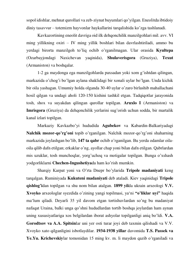 sopol idishlar, mehnat qurollari va zeb-ziynat buyumlari qo’yilgan. Eneolitda ibtidoiy 
diniy tasavvur – totemizm hayvonlar haykallarini tarqalishida ko’zga tashlanadi.  
Kavkazortining eneolit davriga oid ilk dehqonchilik manzilgohlari mil. avv. VI 
ming yillikning oxiri – IV ming yillik boshlari bilan davrlashtiriladi, ammo bu 
yerdagi birorta manzilgoh to’liq ochib o’rganilmagan. Ular orasida Kyultepa 
(Ozarbayjondagi Naxichevan yaqinida), Shulaverisgora (Gruziya), Texut 
(Armaniston) va boshqalar.  
1-2 ga maydonga ega manzilgohlarda paxsadan yoki xom g’ishtdan qilingan, 
markazida o’chog’i bo’lgan aylana shaklidagi bir xonali uylar bo’lgan. Unda kichik 
bir oila yashagan. Umumiy holda olganda 30-40 uylar o’zaro birlashib mahallachani 
hosil qilgan va undagi aholi 120-150 kishini tashkil etgan. Tadqiqotlar jarayonida 
tosh, shox va suyakdan qilingan qurollar topilgan. Aruxlo I (Armaniston) va 
Imrisgora (Gruziya) da dehqonchilik yerlarini sug’orish uchun sodda, bir martalik 
kanal izlari topilgan. 
Markaziy Kavkazbo’yi hududida Agubekov va Kabardin-Balkariyadagi 
Nalchik mozor-qo’rg’oni topib o’rganilgan. Nalchik mozor-qo’rg’oni shaharning 
markazida joylashgan bo’lib, 147 ta qabr ochib o’rganilgan. Bu yerda odamlar oila-
oila qilib dafn etilgan; erkaklar o’ng, ayollar chap yoni bilan dafn etilgan. Qabrlardan 
mis uzuklar, tosh munchoqlar, yorg’uchoq va motigalar topilgan. Bunga o’xshash 
yodgorliklarni Chechen-Ingushetiyada ham ko’rish mumkin.  
Sharqiy Karpat yoni va O’rta Dnepr bo’ylarida Tripole madaniyati keng 
tarqalgan. Ruminiyada Kukuteni madaniyati deb ataladi. Kiev yaqinidagi Tripole 
qishlog’idan topilgan va shu nom bilan atalgan. 1899 yilda ukrain arxeologi V.V. 
Xvoyko arxeologlar syezdida o’zining yangi topilmasi, ya‘ni “o’liklar uyi” haqida 
ma‘lum qiladi. Deyarli 35 yil davom etgan tortishuvlardan so’ng bu madaniyat 
nafaqat Uraina, balki unga qo’shni hududlardan tortib boshqa joylardan ham aynan 
uning xususiyatlariga xos belgilardan iborat ashyolar topilganligi aniq bo’ldi. V.A. 
Gorodtsov va A.A. Spitsinlar uni yer osti turar joyi deb taxmin qilishadi va V.V. 
Xvoyko xato qilganligini isbotlaydilar. 1934-1938 yillar davomida T.S. Passek va 
Ye.Yu. Krichevskiylar tomonidan 15 ming kv. m. li maydon qazib o’rganiladi va 
