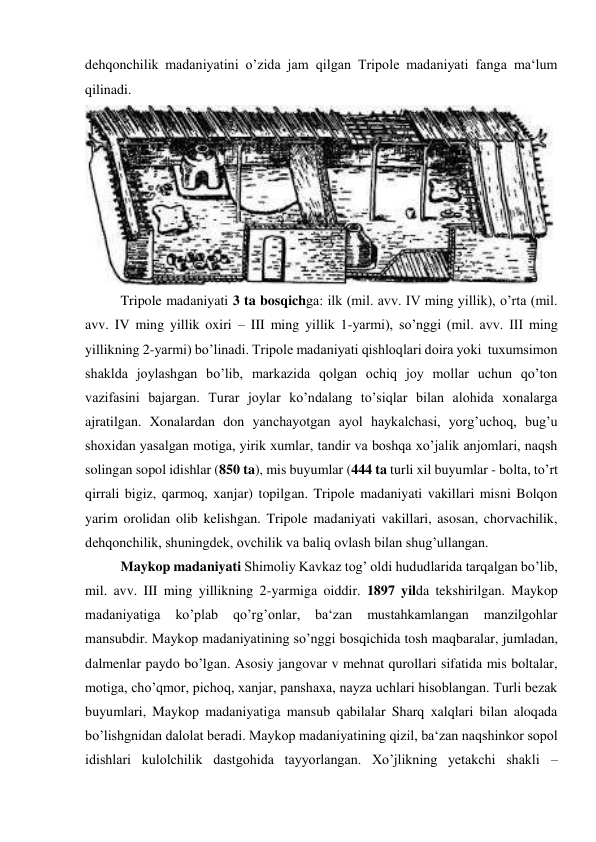 dehqonchilik madaniyatini o’zida jam qilgan Tripole madaniyati fanga ma‘lum 
qilinadi.  
 
Tripole madaniyati 3 ta bosqichga: ilk (mil. avv. IV ming yillik), o’rta (mil. 
avv. IV ming yillik oxiri – III ming yillik 1-yarmi), so’nggi (mil. avv. III ming 
yillikning 2-yarmi) bo’linadi. Tripole madaniyati qishloqlari doira yoki  tuxumsimon 
shaklda joylashgan bo’lib, markazida qolgan ochiq joy mollar uchun qo’ton 
vazifasini bajargan. Turar joylar ko’ndalang to’siqlar bilan alohida xonalarga 
ajratilgan. Xonalardan don yanchayotgan ayol haykalchasi, yorg’uchoq, bug’u 
shoxidan yasalgan motiga, yirik xumlar, tandir va boshqa xo’jalik anjomlari, naqsh 
solingan sopol idishlar (850 ta), mis buyumlar (444 ta turli xil buyumlar - bolta, to’rt 
qirrali bigiz, qarmoq, xanjar) topilgan. Tripole madaniyati vakillari misni Bolqon 
yarim orolidan olib kelishgan. Tripole madaniyati vakillari, asosan, chorvachilik, 
dehqonchilik, shuningdek, ovchilik va baliq ovlash bilan shug’ullangan. 
Maykop madaniyati Shimoliy Kavkaz tog’ oldi hududlarida tarqalgan bo’lib, 
mil. avv. III ming yillikning 2-yarmiga oiddir. 1897 yilda tekshirilgan. Maykop 
madaniyatiga 
ko’plab qo’rg’onlar, ba‘zan 
mustahkamlangan 
manzilgohlar 
mansubdir. Maykop madaniyatining so’nggi bosqichida tosh maqbaralar, jumladan, 
dalmenlar paydo bo’lgan. Asosiy jangovar v mehnat qurollari sifatida mis boltalar, 
motiga, cho’qmor, pichoq, xanjar, panshaxa, nayza uchlari hisoblangan. Turli bezak 
buyumlari, Maykop madaniyatiga mansub qabilalar Sharq xalqlari bilan aloqada 
bo’lishgnidan dalolat beradi. Maykop madaniyatining qizil, ba‘zan naqshinkor sopol 
idishlari kulolchilik dastgohida tayyorlangan. Xo’jlikning yetakchi shakli – 
