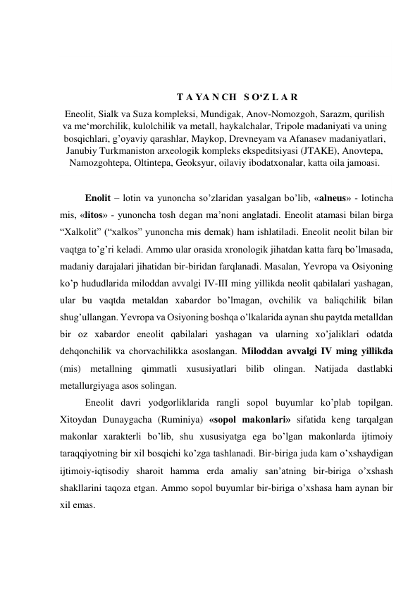  
 
 
T A YA N CH   S O‘Z L A R 
Eneolit, Sialk va Suza kompleksi, Mundigak, Anov-Nomozgoh, Sarazm, qurilish 
va me‘morchilik, kulolchilik va metall, haykalchalar, Tripole madaniyati va uning 
bosqichlari, g’oyaviy qarashlar, Maykop, Drevneyam va Afanasev madaniyatlari, 
Janubiy Turkmaniston arxeologik kompleks ekspeditsiyasi (JTAKE), Anovtepa, 
Namozgohtepa, Oltintepa, Geoksyur, oilaviy ibodatxonalar, katta oila jamoasi. 
 
Enolit – lotin va yunoncha so’zlaridan yasalgan bo’lib, «alneus» - lotincha 
mis, «litos» - yunoncha tosh degan ma’noni anglatadi. Eneolit atamasi bilan birga 
“Xalkolit” (“xalkos” yunoncha mis demak) ham ishlatiladi. Eneolit neolit bilan bir 
vaqtga to’g’ri keladi. Ammo ular orasida xronologik jihatdan katta farq bo’lmasada, 
madaniy darajalari jihatidan bir-biridan farqlanadi. Masalan, Yevropa va Osiyoning 
ko’p hududlarida miloddan avvalgi IV-III ming yillikda neolit qabilalari yashagan, 
ular bu vaqtda metaldan xabardor bo’lmagan, ovchilik va baliqchilik bilan 
shug’ullangan. Yevropa va Osiyoning boshqa o’lkalarida aynan shu paytda metalldan 
bir oz xabardor eneolit qabilalari yashagan va ularning xo’jaliklari odatda 
dehqonchilik va chorvachilikka asoslangan. Miloddan avvalgi IV ming yillikda 
(mis) metallning qimmatli xususiyatlari bilib olingan. Natijada dastlabki 
metallurgiyaga asos solingan. 
Eneolit davri yodgorliklarida rangli sopol buyumlar ko’plab topilgan. 
Xitoydan Dunaygacha (Ruminiya) «sopol makonlari» sifatida keng tarqalgan 
makonlar xarakterli bo’lib, shu xususiyatga ega bo’lgan makonlarda ijtimoiy 
taraqqiyotning bir xil bosqichi ko’zga tashlanadi. Bir-biriga juda kam o’xshaydigan 
ijtimoiy-iqtisodiy sharoit hamma erda amaliy san’atning bir-biriga o’xshash 
shakllarini taqoza etgan. Ammo sopol buyumlar bir-biriga o’xshasa ham aynan bir 
xil emas. 
