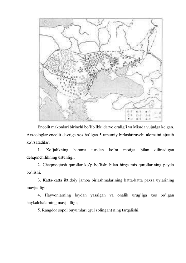  
Eneolit makonlari birinchi bo’lib Ikki daryo oralig’i va Misrda vujudga kelgan. 
Arxeologlar eneolit davriga xos bo’lgan 5 umumiy birlashtiruvchi alomatni ajratib 
ko’rsatadilar: 
1. 
Xo’jalikning 
hamma 
turidan 
ko’ra 
motiga 
bilan 
qilinadigan 
dehqonchilikning ustunligi; 
2. Chaqmoqtosh qurollar ko’p bo’lishi bilan birga mis qurollarining paydo 
bo’lishi. 
3. Katta-katta ibtidoiy jamoa birlashmalarining katta-katta paxsa uylarining 
mavjudligi; 
4. Hayvonlarning loydan yasalgan va onalik urug’iga xos bo’lgan 
haykalchalarning mavjudligi; 
5. Rangdor sopol buyumlari (gul solingan) ning tarqalishi. 
